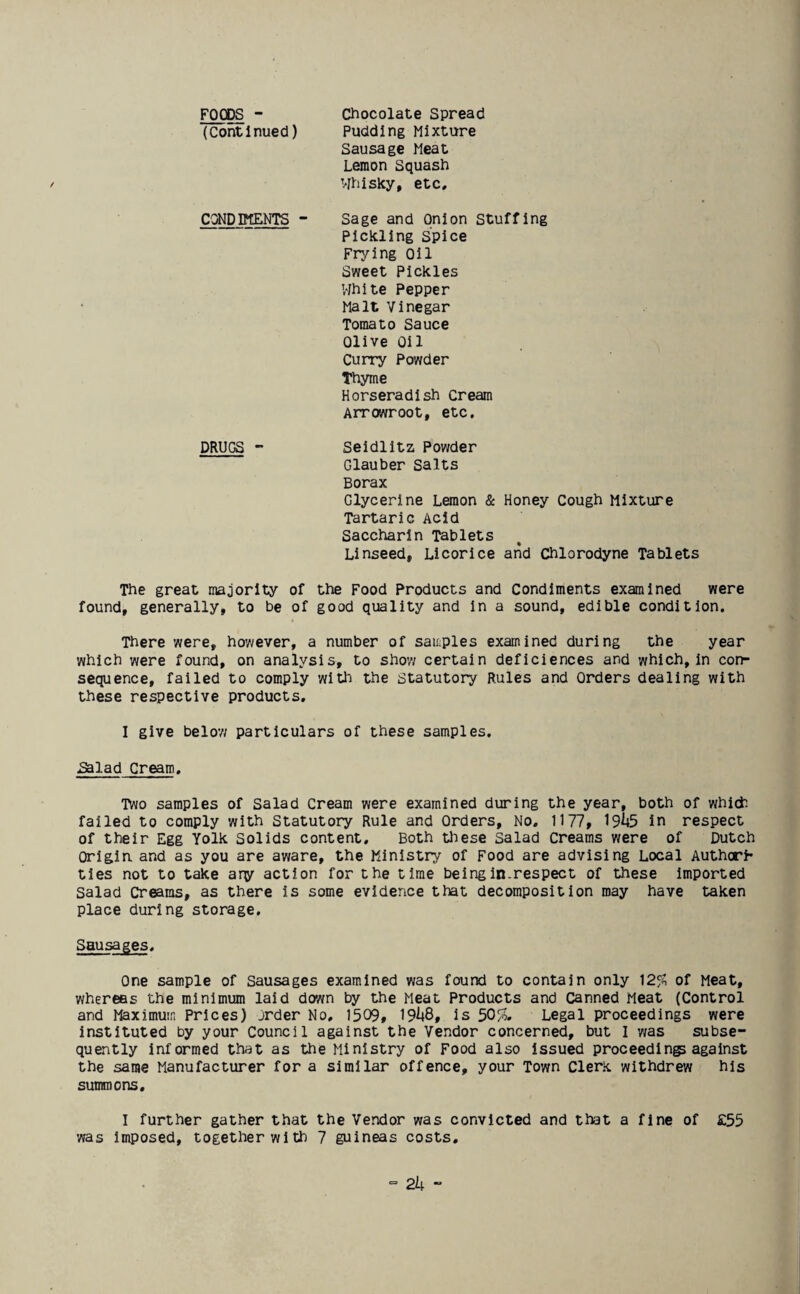 FOODS - (Continued) Chocolate Spread Pudding Mixture Sausage Meat Lemon Squash Whisky, etc. CONDPTENTS ~ Sage and Onion Stuffing Pickling spice Frying Oil Sweet Pickles 'White Pepper Malt Vinegar Tomato Sauce Olive Oil Curry Powder Thyme Horseradish Cream Arrowroot, etc. DRUGS - Seidlitz, Powder Glauber Salts Borax Glycerine Lemon & Honey Cough Mixture Tartaric Acid Saccharin Tablets Linseed, Licorice and Chlorodyne Tablets The great majority of the Food Products and Condiments examined were found, generally, to be of good quality and in a sound, edible condition. There were, however, a number of samples examined during the year which were found, on analysis, to show certain deficiences and which, in con¬ sequence, failed to comply with the Statutory Rules and Orders dealing with these respective products. I give below particulars of these samples. Salad Cream. Two samples of Salad Cream were examined during the year, both of which failed to comply with Statutory Rule and Orders, No. 1177, 19^5 in respect of their Egg Yolk Solids content. Both these salad Creams were of Dutch Origin and as you are aware, the Ministry of Food are advising Local Authorr ties not to take any action for the time being in-respect of these imported Salad Creams, as there is some evidence that decomposition may have taken place during storage. Sausages One sample of Sausages examined was found to contain only 12% of Meat, whereas the minimum laid down by the Meat Products and Canned Meat (Control and Maximum Prices) order No, 1509, 19^8, is 50%. Legal proceedings were instituted by your Council against the Vendor concerned, but I was subse¬ quently informed that as the Ministry of Food also issued proceedings against the same Manufacturer for a similar offence, your Town Clerk withdrew his summons. I further gather that the Vendor was convicted and that a fine of £55 was imposed, together with 7 guineas costs.