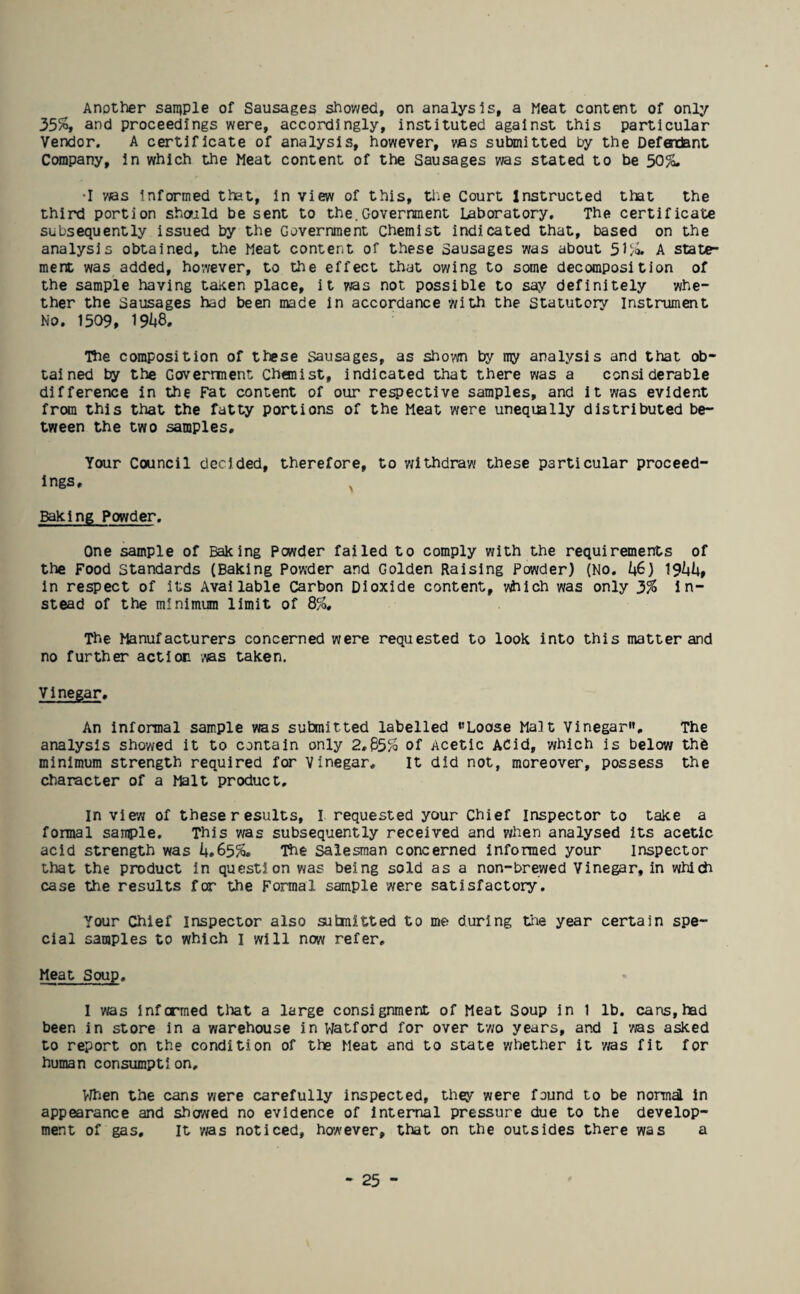 Another sample of Sausages showed, on analysis, a Meat content of only 35%, and proceedings were, accordingly, instituted against this particular Vendor. A certificate of analysis, however, was submitted by the Defextent Company, in which the Meat content of the Sausages was stated to be 50%. ■I was informed that, in view of this, the Court Instructed that the third portion should be sent to the.Government Laboratory. The certificate subsequently issued by the Government Chemist indicated that, based on the analysis obtained, the Meat content of these Sausages was about 51%. A state¬ ment was added, however, to the effect that owing to some decomposition of the sample having taken place, it was not possible to say definitely whe¬ ther the Sausages had been made in accordance with the Statutory Instrument No. 1509, W. The composition of these Sausages, as shown by my analysis and that ob¬ tained by the Governnent Chemist, indicated that there was a considerable difference in the Fat content of our respective samples, and it was evident from this that the fatty portions of the Meat were unequally distributed be¬ tween the two samples. Your Council decided, therefore, to withdraw these particular proceed¬ ings, ^ Baking Powder. One sample of Baking Pcwder failed to comply with the requirements of the Food Standards (Baking Powder and Golden Raising Powder) (No. i*6) 19^4, in respect of its Available Carbon Dioxide content, vhich was only 3% in¬ stead of the minimum limit of 8%, The Manufacturers concerned were requested to look into this matter and no further action was taken. Vinegar. An informal sample was submitted labelled ‘’Loose Malt Vinegar, The analysis showed it to contain only 2,85% of Acetic ACid, which is below the minimum strength required for Vinegar. It did not, moreover, possess the character of a Malt product. In view of theseresults, I requested your Chief Inspector to take a formal sample. This was subsequently received and when analysed its acetic acid strength was U.65%. The Salesman concerned informed your Inspector that the product in question was being sold as a non-brewed Vinegar, in which case the results for the Formal sample were satisfactory. Your Chief Inspector also submitted to me during tire year certain spe¬ cial samples to which 1 will now refer. Meat Soup. I was informed that a large consignment of Meat Soup in 1 lb. cans, had been in store in a warehouse in Watford for over two years, and I was asked to report on the condition of the Meat and to state whether it ms fit for human consumption. When the cans were carefully inspected, they were found to be normal in appearance and showed no evidence of internal pressure due to the develop¬ ment of gas. It ms noticed, however, that on the outsides there was a