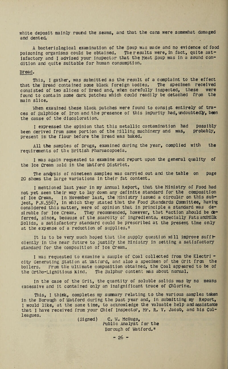 white deposit mainly round the seams, and that the cans were somewhat damaged and dented. A bacteriological examination of the Soup was made and no evidence of food poisoning organisms could be obtained. Theresults were, in fact, quite sat¬ isfactory and I advised your inspector that the Meat Soup was in a sound con¬ dition and quite suitable for human consumption. Bread. This, I gather, was submitted as the result of a complaint to the effect that the Bread contained some black foreign bodies. The specimen received consisted of two slices of Bread and, when carefully inspected, these were found to contain some dark patches which could readily be detached from the main slice. When examined these black patches were found to consist entirely of tra¬ ces of Sulphide of Iron and the presence of this impurity had,undoubted^, been the cause of the discoloration. I expressed the opinion that this metallic contamination had possibly been derived from some portion of the Milling machinery and was, probably, present in the flour before the Bread was baked. All the samples of Drugs, examined during the year, complied with the requirements of the British pharmacopoeia. I was again requested to examine and report upon the general quality of the Ice Cream sold in the Watford District. The ana^sis of nineteen samples was carried out and the table on page 20 shows the large variations in their fat content. I mentioned last year in my Annual Report, that the Ministry of Food had not yet seen their way to lay down any definite standard for the composition of Ice Cream. In November last, the Ministry issued a circular on this sub¬ ject, P.N.5567, in which they stated that the Food Standards Committee, having considered this matter, were of opinion that in principle a standard was de¬ sirable for Ice Cream, They recommended, however, that action should be de¬ ferred, since, because of the scarcity of ingredients, expecially FatsandMilk Solids, a satisfactory standard could be prescribed at the present time only at the expense of a reduction of supplies. It is to be very much hoped that the supply question will improve suffi¬ ciently in the near future to justify the Ministry in setting a satisfactory standard for the composition of Ice Cream. I vas requested to examine a sample of Coal collected from the Electri - city Generating Station at Viatford, and also a specimen of the Grit from the boilers. From the ultimate composition obtained, the Coal appeared to be of the Ortho-Lignitious kind. The Sulphur content was about normal. In the case of the Grit, the quantity of soluble solids was by no means excessive and it contained only an insignificant trace of Chlorine. This, I think, completes my summary relating to the various samples taken in the Borough of Watford during the past year and, in submitting my Report, I would like, at the same time, to acknowledge the valuable help and assistance that I have received from your Chief Inspector, Mr. R. V. Jacob, and his Col¬ leagues. (Signed) C. W. McHugo, Public Analyst for the Borough of Watford.