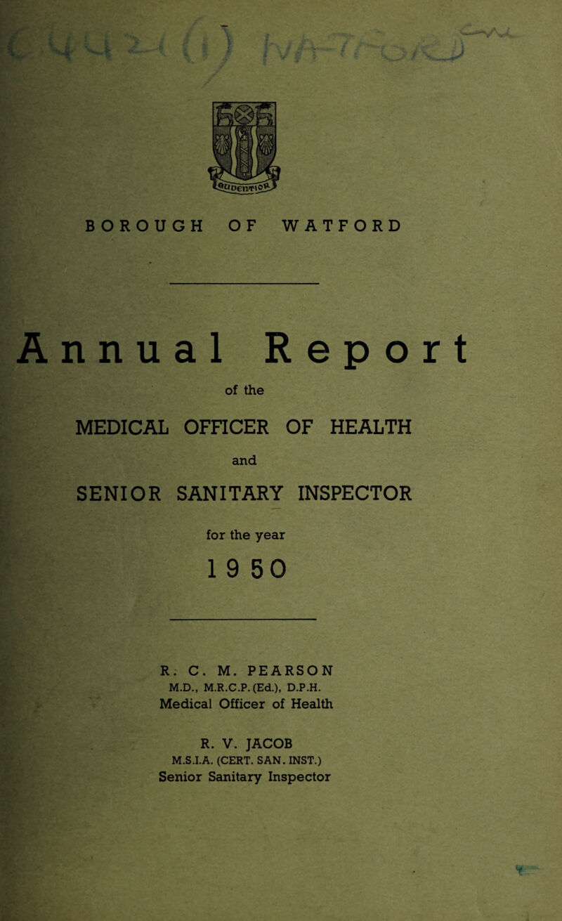 ) BOROUGH OF WATFORD Annual Report of the MEDICAL OFnCER OF HEALTH and SENIOR SANITARY INSPECTOR for the year 1 9 50 R: C. M. PEARSON M.D., M.R.C.P.(Ed.), D.P.H. Medical Officer of Health R. V. JACOB M.S.I.A. (CERT. SAN. INST.) Senior Sanitary Inspector