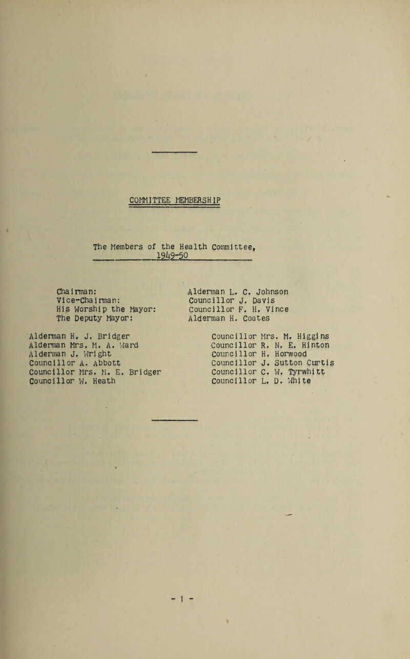 COMMITTEE ^EMBERSHIP The Members of the Health Committee, 19/49-50 Chairman: Vice-Chairman: His Worship the Mayor: The Deputy Mayor: Alderman L. C. Johnson Councillor j. Davis Councillor F. H, Vince Alderman H. Coates Alderman H, J. Bridger Alderman Mrs. M. A. Ward Alderman j. Wright Councillor a. Abbott Councillor Mrs. M. E. Bridger Councillor w. Heath Councillor Councillor Counci 1lor Councillor Councillor Councillor Mrs. M. Higgins R. N. E. Hinton H. Horv/ood J. Sutton Curtis C. W. Tyrwhitt L. D. Vlhite