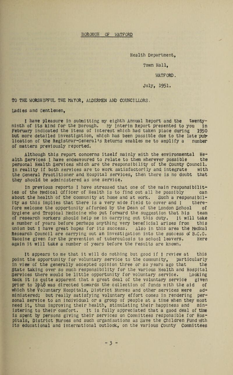 BOROUGH OF WATFORD Health Department, Town Hall, WATFORD. July, 1951. TO THE WORSHIPFUL THE MAYOR, ALDERMEN AND COUNCILLORS. Ladies and Gentlemen, I have pleasure in sutmitting my eighth Annual Report and the twenty- ninth of its kind for the Borough. My interim Report presented to you in February indicated the items of interest which had taken place during 1950 but more detailed investigation, which has been possible due to the late pub¬ lication of the Registrar-General's Returns enables me to amplify a number of matters previously reported. Although this report concerns itself mainly with the environmental He¬ alth Services i have endeavoured to relate to them wherever possible the personal Health Services which are the responsibility of the County Council, m reality if both services are to work satisfactorily and integrate with the General Practitioner and Hospital services, then there is no doubt that they should be administered as one service. In previous reports I have stressed that one of the main responsibilit¬ ies of the Medical Officer of Health is to find out all he possibly can about the health of the community at home and at work. Such a responsibil¬ ity as this implies that there is a very wide field to cover and I there¬ fore welcome the opportunity afforded by the Dean of the London School of Hygiene and Tropical Medicine who put forward the suggestion that his team of research workers should help me in carrying out this duty. It will take a number of years before perhaps anything very beneficial arises from this union but I have great hopes for its success. Also in this area the Medical Research Council are carrying out an investigation into the success of B.C.G. Vaccine given for the prevention of tuberculosis to school leavers. Here again it will take a number of years before the results are known. It appears to me that it will do nothing but good if I review at this point the opportunity for voluntary service to the community, particularly in view of the generally accepted opinion three or so years ago that the State taking over so much responsibility for the various Health and Hospital Services there would be little opportunity for voluntary service. Looking back it is quite apparent that a great deal of the voluntary service given prior to 19/48 was directed towards the collection of funds with the aid of which the Voluntary Hospitals, District Nurses and other services were ad¬ ministered; but really satisfying voluntary effort comes in rendering per¬ sonal service to an individual or a group of people at a time when they most need it, thus improving their health, stimulating their happiness and min¬ istering to their comfort. It is fully appreciated that a good deal of time is spent by persons giving their services on Committees responsible for Hos¬ pitals, District Nurses and such organisations as Save the Children Fund'Mth its educational and international outlook, on the various County Committees