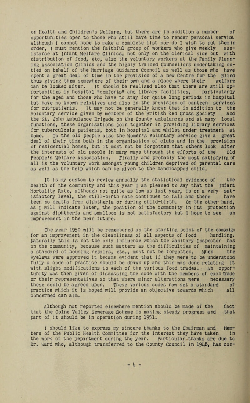 on Health and Children's Welfare, but there are in addition a number of opportunities open to those who still have time to render personal service. Although I cannot hope to make a complete list nor do I wish to put them in order, I must mention the faithful group of workers who give weekly ass¬ istance at infant Welfare Clinics, not only on the clerical side but with distribution of food, etc, also the voluntary y/orkers at the Family Plann¬ ing Association Clinics and the highly trained Counsellors undertaking du¬ ties on behalf of the Marriage Guidance Council as well as those y;ho have spent a great deal of time in the provision of a new Centre for the Blind thus giving them somewhere of their own and a place where their welfare can be looked after. It should be realised also that there are still op¬ portunities in hospital comforts and library facilities, particularly for the aged and those who have to stay for quite long periods in hospital but have no known relatives and also in the provision of canteen services for out-patients. It may not be generally known that in addition to the voluntary service given by members of the British Red Cross Society and the St. John Ambulance Brigade on the County ambulances and at many local functions, these organisations join together in providing library services for tuberculosis patients, both in hospital and whilst under treatment at home. To the old people also the Women's Voluntary Service give a great deal of their time both in the organisation of clubs and in the provision of residential homes, but it must not be forgotten that others look after the interests of old people in many ways through the efforts of the Old People's Welfare Association. Finally and probably the most satisfying of all is the voluntary work amongst young children deprived of parental care as well as the help which can be given to the handicapped child. It is my custom to review annually the statistical evidence of the health of the community and this year I am pleased to say that the Infant Mortality Rate, although not quite as low as last year, is on a very sat¬ isfactory level, the still-birth rate continues to fall and there have been no deaths from diphtheria or during child-birth. on the other hand, as I will indicate later, the position of the community in its protection against diphtheria and smallpox is not satisfactory but I hope to see an improvement in the near future. The year 1950 will be remem.bered as the starting point of the campaign for an improvement in the cleanliness of all aspects of food handling. Naturally this is not the only influence which the Sanitary inspector has on the corranunity, because such matters as the difficulties of maintaining a standard of housing repairs, etc., must not be forgotten. >jhen the Byelaws were approved it became evident that if they were to be understood fully a code of practice should be drav/n up and this was done relating it with slight modifications to each of the various food trades.- An oppor¬ tunity was then given of discussing the code with the members of each trade or their representatives so that where minor alterations were necessary these could be agreed upon. These various codes now set a standard of practice which it is hoped will provide an objective towards which all concerned can aim. Although not reported elsewhere mention should be made of the fact that the Colne Valley sewerage Scheme is making steady progress and that part of it should be in operation during 1951. I should like to express my sincere thanks to the Chairman and Mem¬ bers of the Public Health Committee for the interest they have taken in the work of the Department during the year. Particular thanks are due to Dr. Ward who, although transferred to the County Council in 19^8, has con- - 14 -