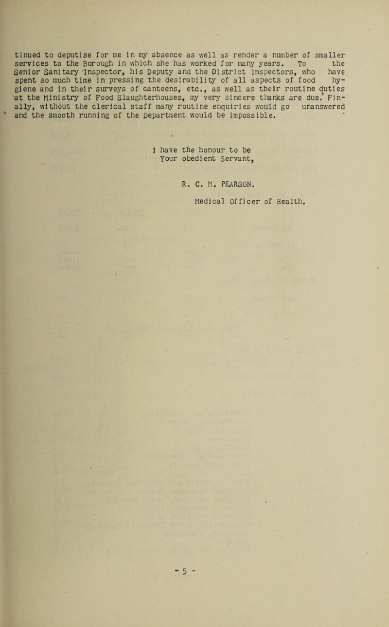 tinued to deputise for me in my absence as well as render a number of smaller services to the Borough in which she has worked for many years. To the Senior Sanitary inspector, his Deputy and the District inspectors, who have spent so much time in pressing the desirability of all aspects of food hy¬ giene and in their surveys of canteens, etc., as well as their routine duties at the Ministry of Food Slaughterhouses, my very sincere tlianks are due.* Fin¬ ally, without the clerical staff many routine enquiries would go unanswered and the smooth running of the Department would be impossible. I have the honour to be Your obedient servant. R. C. M. PEARSON. Medical Officer of Health.
