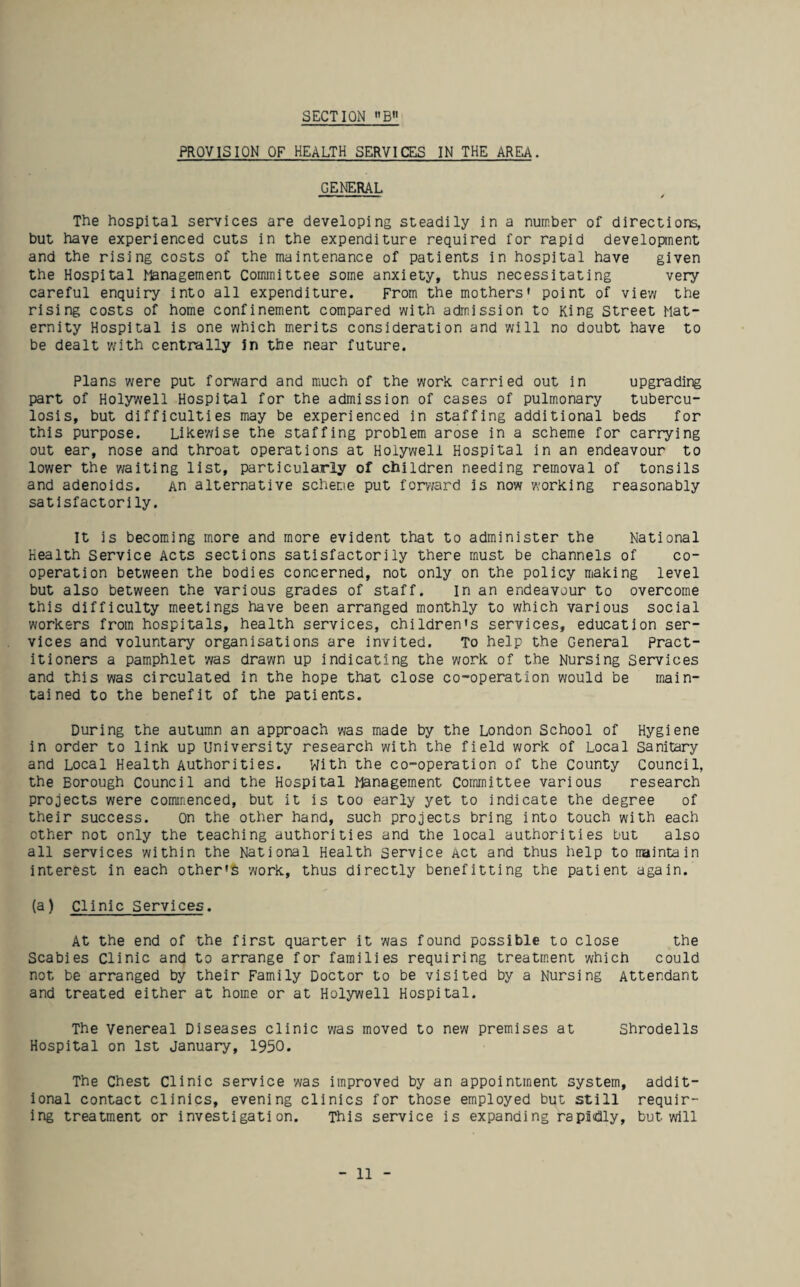 PROVISION OF HEALTH SERVICES IN THE AREA. GENERAL The hospital services are developing steadily in a number of directions, but have experienced cuts in the expenditure required for rapid developnent and the rising costs of the maintenance of patients in hospital have given the Hospital Management ComiTiittee some anxiety, thus necessitating very careful enquiry into all expenditure. From the mothers' point of view the rising costs of home confinement compared with admission to King Street Mat¬ ernity Hospital is one which merits consideration and will no doubt have to be dealt w'ith centrally In the near future. Plans were put forward and much of the work carried out in upgrading part of Holywell Hospital for the admission of cases of pulmonary tubercu¬ losis, but difficulties may be experienced in staffing additional beds for this purpose. Likewise the staffing problem arose in a scheme for carrying out ear, nose and throat operations at Holywell Hospital in an endeavour to lower the waiting list, particularly of children needing removal of tonsils and adenoids. An alternative scheme put forward is now working reasonably satisfactorily. It is becoming more and more evident that to administer the National Health Service Acts sections satisfactorily there must be channels of co¬ operation between the bodies concerned, not only on the policy making level but also between the various grades of staff. In an endeavour to overcome this difficulty meetings have been arranged monthly to which various social workers from hospitals, health services, children's services, education ser¬ vices and voluntary organisations are invited. To help the General pract¬ itioners a pamphlet was drawn up indicating the work of the Nursing Services and this was circulated in the hope that close co-operation would be main¬ tained to the benefit of the patients. During the autumn an approach was made by the London School of Hygiene in order to link up university research with the field work of Local Sanitary and Local Health Authorities. With the co-operation of the County Council, the Borough Council and the Hospital Management Committee various research projects were commenced, but it is too early yet to indicate the degree of their success. On the other hand, such projects bring into touch with each other not only the teaching authorities and the local authorities but also all services within the National Health service Act and thus help to maintain interest in each other's work, thus directly benefitting the patient again. (a) Clinic Services. At the end of the first quarter it was found possible to close the Scabies Clinic and to arrange for families requiring treatment which could not be arranged by their Family Doctor to be visited by a Nursing Attendant and treated either at home or at Holywell Hospital. The Venereal Diseases clinic was moved to new premises at Shrodells Hospital on 1st January, 1950. The Chest Clinic service was improved by an appointment system, addit¬ ional contact clinics, evening clinics for those employed but still requir¬ ing treatment or investigation. This service is expanding rapidly, but will