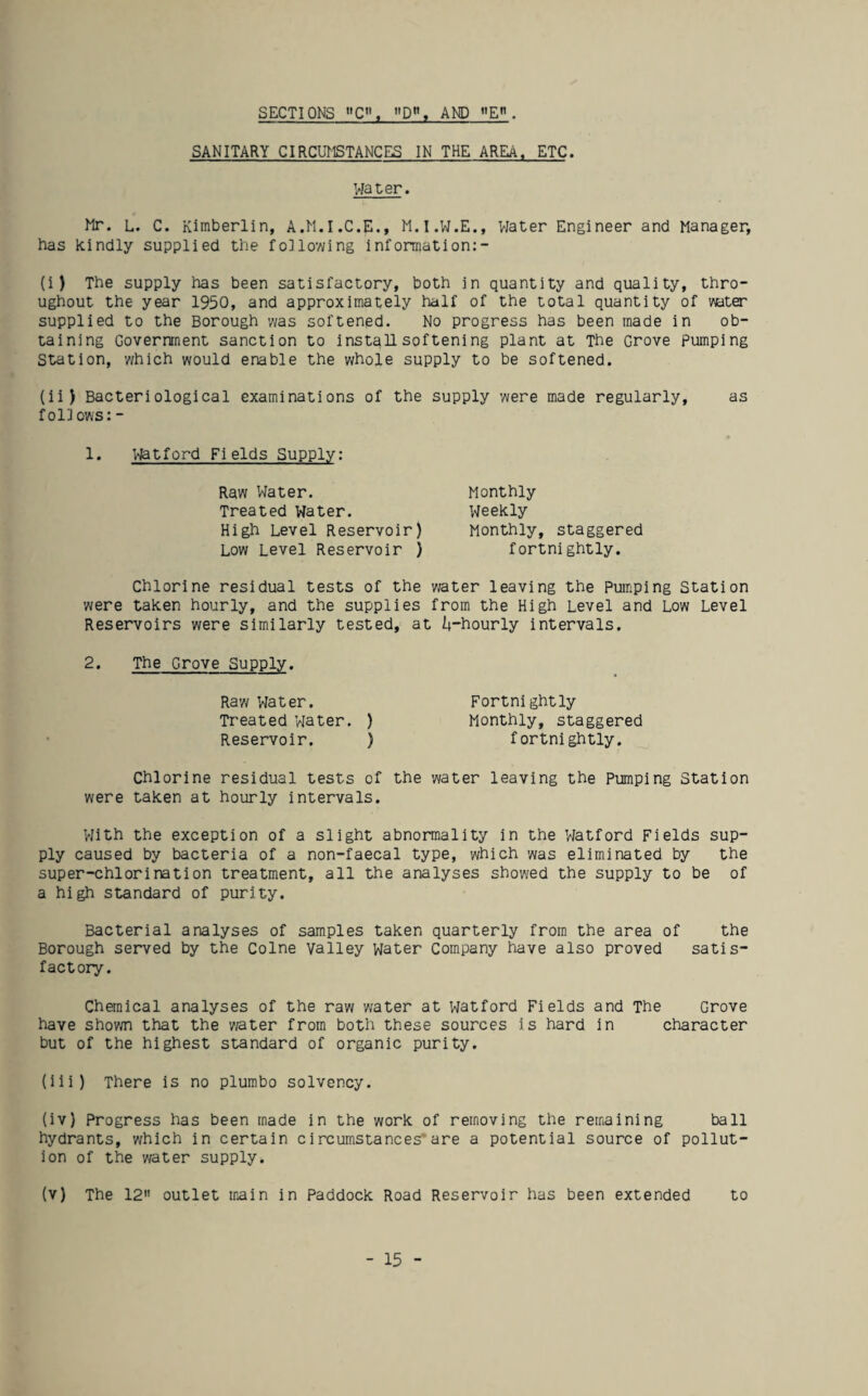 SECTIONS »C», D, AND . SANITARY CIRCUMSTANCES IN THE AREA. ETC. water. Mr. L. C. Kimberlin, A.M.I.C.E., M.I.W.E., VJater Engineer and Manager, has kindly supplied the following infonnation:- (i) The supply has been satisfactory, both in quantity and quality, thro¬ ughout the year 1950, and approximately half of the total quantity of water supplied to the Borough v/as softened. No progress has been made in ob¬ taining Government sanction to install softening plant at The Grove Pumping Station, 'which would enable the whole supply to be softened. (ii) Bacteriological examinations of the supply 'were made regularly, as foilows: - 1. Watford Fields Supply: Raw Water. Treated Water. High Level Reservoir) Low Level Reservoir ) Chlorine residual tests of the were taken hourly, and the supplies Reservoirs were similarly tested, a Monthly weekly Monthly, staggered fortnightly. 'water leaving the Pumping Station from the High Level and Lo'w Level I+-hourly intervals. 2. The Grove Supply. Raw Vlater. Fortnightly Treated water. ) Monthly, staggered Reservoir. ) fortnightly. Chlorine residual tests of the 'water leaving the Pumping Station were taken at hourly intervals. With the exception of a slight abnormality in the Watford Fields sup¬ ply caused by bacteria of a non-faecal type, which 'was eliminated by the super-chlorination treatment, all the analyses sho'wed the supply to be of a high standard of purity. Bacterial analyses of samples taken quarterly from the area of the Borough served by the Colne Valley Water Company have also proved satis¬ factory. Chanical analyses of the raw 'water at Watford Fields and The Grove have shorn that the mter from both these sources is hard in character but of the highest standard of organic purity. (iii) There is no plurabo solvency. (iv) Progress has been made in the work of removing the remaining ball hydrants, which in certain circumstances”are a potential source of pollut¬ ion of the 'water supply. (v) The 12 outlet main in Paddock Road Reservoir has been extended to