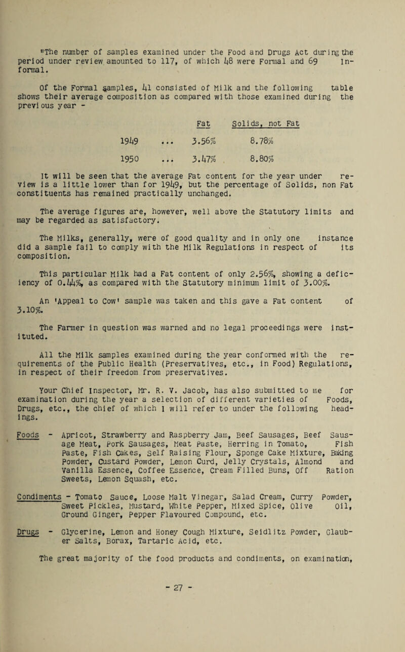 The number of samples examined under the Food and Drugs Act during the period under review amounted to 117, of which were Fonnal and 69 In¬ formal. Of the Formal samples, kl consisted of Milk, and the following table shows their average composition as compared with those examined during the previous year - Fat Solids, not Fat 19^19 • • • 3.56% 8.78% 1950 • « • 3.kl% 8.80% It will be seen that the average Fat content for the year under re¬ view is a little lower than for 19^9, but the percentage of Solids, non Fat constituents has remained practically unchanged. The average figures are, however, well above the Statutory limits and may be regarded as satisfactory. The Milks, generally, were of good quality and in only one instance did a sample fall to comply with the Milk Regulations in respect of its composition. This particular Milk had a Fat content of only 2.56%, showing a defic¬ iency of 0,hh%, as compared with the Statutory minimum limit of 3.00%. An 'Appeal to Cow* sample was taken and this gave a Fat content of 3.10%. The Farmer in question was yearned and no legal proceedings were inst¬ ituted. All the Milk samples examined during the year conformed with the re¬ quirements of the Public Health (preservatives, etc., in Food) Regulations, in respect of their freedom from preservatives. Your Chief inspector, Mr. R. V. Jacob, has also submitted to me for examination during the year a selection of different varieties of Foods, Drugs, etc., the chief of y/hich 1 will refer to under the following head¬ ings. Foods - Apricot, Strawberry and Raspberry Jam, Beef Sausages, Beef Saus¬ age Meat, Fork Sausages, Meat paste, Herring in Tomato, Fish Paste, Fish Cakes, self Raising Flour, Sponge Cake Mixture, Baking Poy/der, Custard Powder, Lemon Curd, Jelly Crystals, Almond and Vanilla Essence, Coffee Essence, Cream Filled Buns, Off Ration Sweets, Lemon Squash, etc. Condiments - Tomato Sauce, Loose Malt Vinegar, Salad Cream, Curry Powder, Sweet Pickles, Mustard, VIhite Pepper, Mixed Spice, olive Oil, Ground Ginger, Pepper Flavoured Compound, etc. Drugs - Glycerine, Lemon and Honey Cough Mixture, Seidlitz Powder, Glaub¬ er Salts, Borax, Tartaric Acid, etc. The great majority of the food products and condiments, on examinatiao.