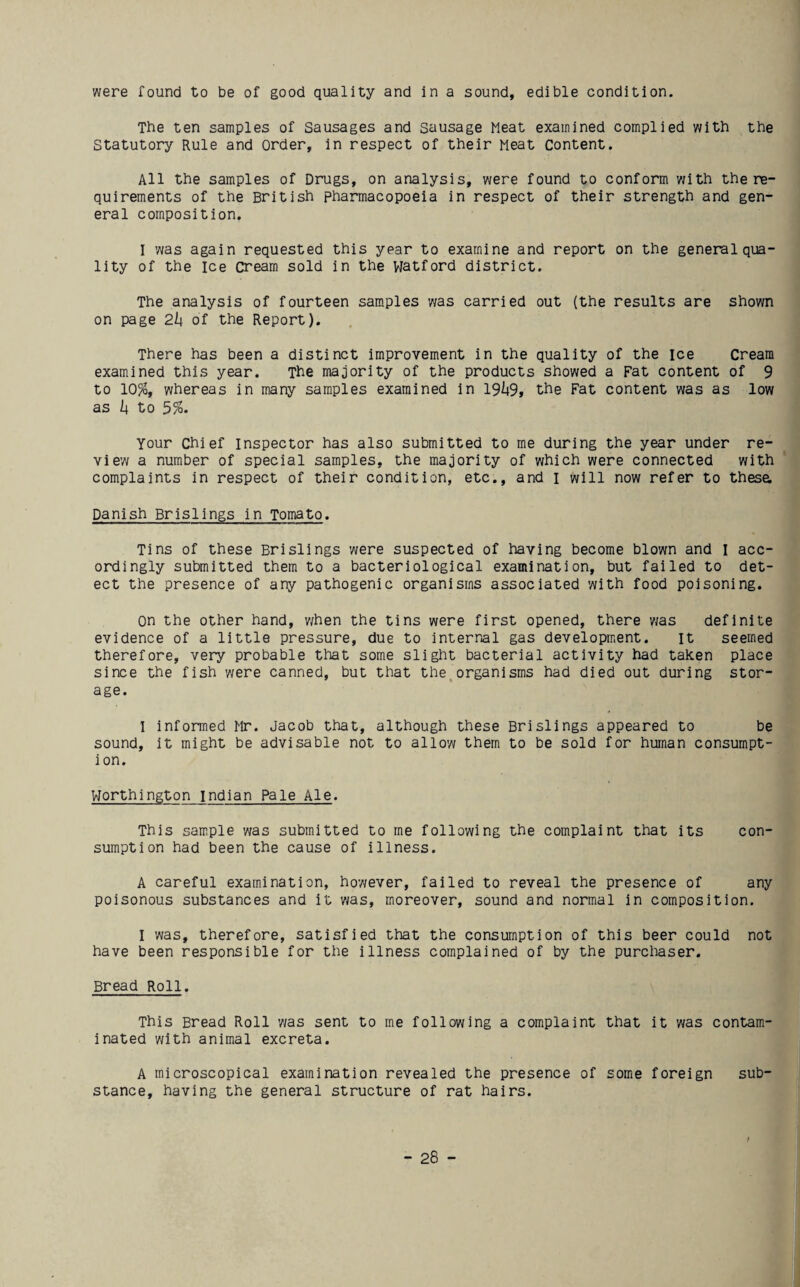 were found to be of good quality and in a sound, edible condition. The ten samples of Sausages and sausage Meat examined complied with the Statutory Rule and Order, in respect of their Meat Content. All the samples of Drugs, on analysis, were found to conform with the re¬ quirements of the British pharmacopoeia in respect of their strength and gen¬ eral composition. I was again requested this year to examine and report on the general qua¬ lity of the Ice cream sold in the VJatford district. The analysis of fourteen samples was carried out (the results are shown on page 2h of the Report). There has been a distinct improvement in the quality of the ice Cream examined this year. The majority of the products showed a Fat content of 9 to 10%, whereas in many samples examined in 19^95 the Fat content was as low as to 5%. Your Chief Inspector has also submitted to me during the year under re- vie'w a number of special samples, the majority of which were connected with complaints in respect of their condition, etc., and I will now refer to thesa Danish Brislings in Tomato. Tins of these Brislings were suspected of having become blown and I acc¬ ordingly submitted them to a bacteriological examination, but failed to det¬ ect the presence of any pathogenic organisms associated with food poisoning. on the other hand, v/hen the tins were first opened, there was definite evidence of a little pressure, due to internal gas development. It seemed therefore, very probable that some slight bacterial activity had taken place since the fish were canned, but that the^organisms had died out during stor¬ age. I informed Mr. Jacob that, although these Brislings appeared to be sound, it might be advisable not to allow them to be sold for human consumpt¬ ion. VJorthington Indian Pale Ale. This sample was submitted to me following the complaint that its con¬ sumption had been the cause of illness. A careful examination, however, failed to reveal the presence of any poisonous substances and it was, moreover, sound and normal in composition. I was, therefore, satisfied that the consumption of this beer could not have been responsible for the illness complained of by the purchaser. Bread Roll. This Bread Roll was sent to me following a complaint that it was contam¬ inated with animal excreta. A microscopical examination revealed the presence of some foreign sub¬ stance, having the general structure of rat hairs.