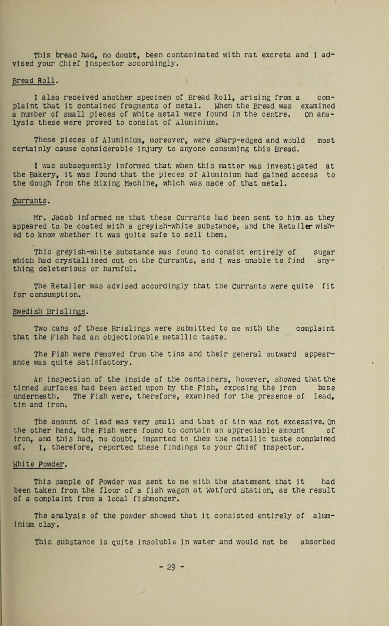 This bread had, no doubt, been contaminated with rat excreta and I ad¬ vised your chief inspector accordingly. Bread Roll. I also received another specimen of Bread Roll, arising from a com¬ plaint that it contained fragments of metal. When the Bread was examined a number of small pieces of white metal were found in the centre. On ana¬ lysis these were proved to consist of aluminium. These pieces of Aluminium, moreover, were sharp-edged and would most certainly cause considerable injury to anyone consuming this Bread. I 'was subsequently informed that when this matter 'was Investigated at the Bakery, it was found that the pieces of Aluminium had gained access to the dough from the Mixing Machine, 'which vias made of that metal. Currants. Mr. Jacob informed me that these Currants had been sent to him as they appeared to be coated with a greyish-white substance, and the Retailer wish¬ ed to know 'Whether it was quite safe to sell them. This greyish-'White substance v/as found to consist entirely of sugar v/hich had crystallised out on the Currants, and I was unable to find any¬ thing deleterious or harmful. The Retailer 'was advised accordingly that the Currants were quite fit for consumption. Swedish Brislings. Two cans of these Brislings 'were submitted to me with the complaint that the Fish had an objectionable metallic taste. The Fish 'were removed from the tins and their general out'ward appear¬ ance 'was quite satisfactory. An inspection of the inside of the containers, ho'wever, showed that the tinned surfaces had been acted upon by the Fish, exposing the iron base underneath. The Fish were, therefore, examined for the presence of lead, tin and iron. The amount of lead was very small and that of tin was not excessive. On the other hand, the Fish were found to contain an appreciable amount of iron, and this had, no doubt, imparted to them the metallic taste complained of. I, therefore, reported these findings to your Chief inspector. White Po'wder. This sample of Powder 'was sent to me with the statement that it had been taken from the floor of a fish wagon at Watford Station, as the result of a complaint from a local fishmonger. The analysis of the po'wder showed that it consisted entirely of alum¬ inium clay. This substance is quite insoluble in 'water and would not be absorbed