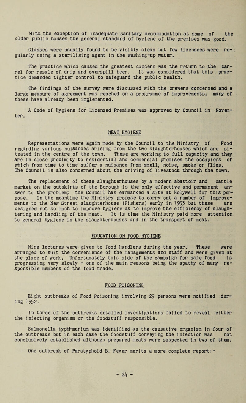 With the exception of inadequate sanitary accommodation at some of the older public houses the general standard of hygiene of the premises was good. Glasses were usually found to be visibly clean but few licensees were re¬ gularly using a sterilising agent in the washing-up water. The practice which caused the greatest concern was the return to the bar¬ rel for resale of drip and overspill beer. It was considered that this prac¬ tice demanded tighter control to safeguard the public health, The findings of the survey were discussed with the brewers concerned and a large measure of agreement was reached on a programme of improvements; many of these have already been implemented. A Code of Hygiene for Licensed Premises was approved by Council in Novem¬ ber. MEAT HYGIENE Representations were again made by the Council to the Ministry of Food regarding various nuisances arising from the two slaughterhouses which are si¬ tuated in the centre of the town. These are working to full capacity and they are in close proximity to residential and commercial premises the occupiers of which from time to time suffer a nuisance from smell, noise, smoke or flies. The Council is also concerned about the driving of livestock through the town. The replacement of these slaughterhouses by a modern abattoir and cattle market on the outskirts of the Borough is the only effective and permanent an¬ swer to the problem; the Council has earmarked a site at Holywell for this pur¬ pose. In the meantime the Ministry propose to carry out a number of improve¬ ments to the New Street slaughterhouse (Fishers) early in 1953 but these are designed not so much to improve hygiene as to improve the efficiency of slaugh¬ tering and handling of the meat. It is time the Ministry paid more attention to general hygiene in the slaughterhouses and in the transport of meat. EDUCATION ON FOOD HYGIENE Nine lectures were given to food handlers during the year. These were arranged to suit the convenience of the managements and staff and were given at the place of work. Unfortunately this side of the campaign for safe food is progressing very slowly - one of the main reasons being the apathy of many re¬ sponsible members of the food trade. FOOD POISONING Eight outbreaks of Food Poisoning involving 29 persons were notified dur¬ ing 1952. In three of the outbreaks detailed investigations failed to reveal either the infecting organism or the foodstuff responsible. Salmonella typtt-murium was identified as the causative organism in four of the outbreaks but in each case the foodstuff conveying the infection was not conclusively established although prepared meats were suspected in two of them. One outbreak of Paratyphoid B. Fever merits a more complete report:-