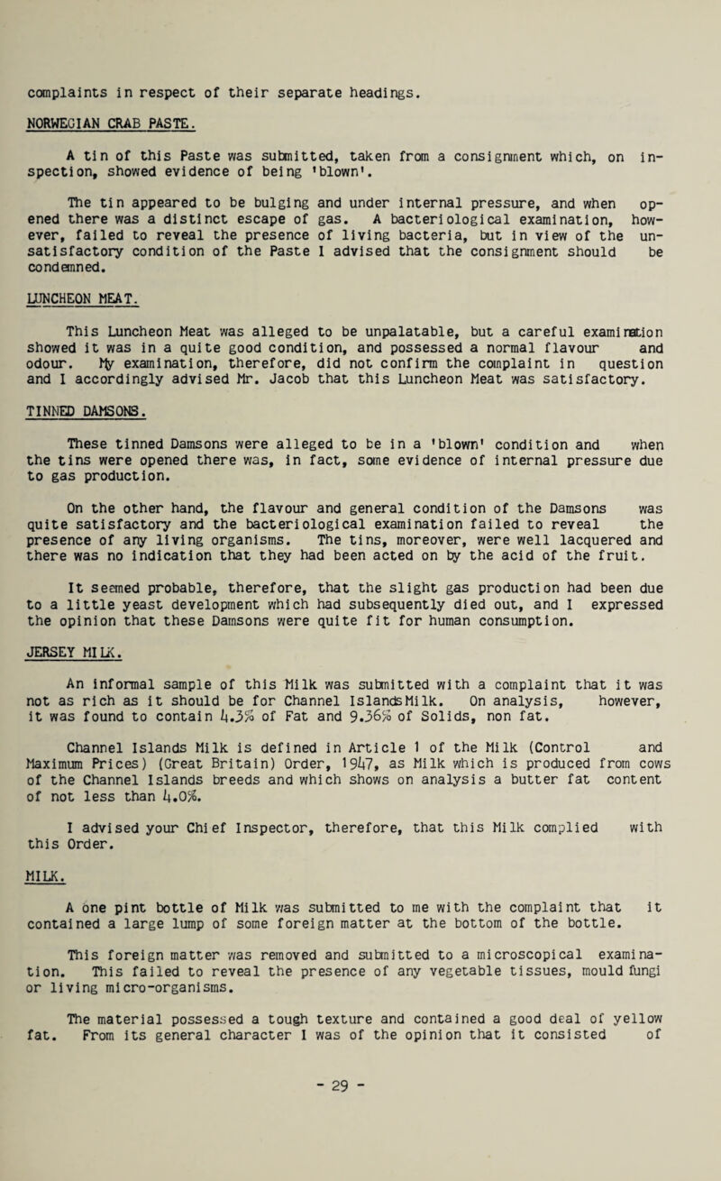 complaints in respect of their separate headings. NORWEGIAN CRAB PASTE. A tin of this Paste was submitted, taken from a consignment which, on in¬ spection, showed evidence of being ’blown'. The tin appeared to be bulging and under internal pressure, and when op¬ ened there was a distinct escape of gas. A bacteriological examination, how¬ ever, failed to reveal the presence of living bacteria, but in view of the un¬ satisfactory condition of the Paste 1 advised that the consignment should be condemned. UJNCHEON MEAT. This Luncheon Meat was alleged to be unpalatable, but a careful examination showed it was in a quite good condition, and possessed a normal flavour and odour. examination, therefore, did not confirm the complaint in question and 1 accordingly advised Mr. Jacob that this Luncheon Meat was satisfactory. TINNED DAMSONS. These tinned Damsons were alleged to be in a 'blown' condition and v/hen the tins were opened there was, in fact, scxne evidence of internal pressure due to gas production. On the other hand, the flavour and general condition of the Damsons was quite satisfactory and the bacteriological examination failed to reveal the presence of any living organisms. The tins, moreover, were well lacquered and there was no indication that they had been acted on by the acid of the fruit. It seemed probable, therefore, that the slight gas production had been due to a little yeast development which had subsequently died out, and I expressed the opinion that these Damsons were quite fit for human consumption. JERSEY MILK. An informal sample of this Milk was submitted with a complaint that it was not as rich as it should be for Channel IslandsMilk. On analysis, however, it was found to contain h.J>% of Fat and 9.36% of Solids, non fat. Channel Islands Milk is defined in Article 1 of the Milk (Control and Maximum Prices) (Great Britain) Order, 19^7, as Milk which is produced from cows of the Channel Islands breeds and which shows on analysis a butter fat content of not less than k»0%. I advised your Chief Inspector, therefore, that this Milk complied with this Order. MILK. A One pint bottle of Milk was submitted to me with the complaint that it contained a large lump of some foreign matter at the bottom of the bottle. This foreign matter v/as removed and submitted to a microscopical examina¬ tion. This failed to reveal the presence of any vegetable tissues, mould fungi or living micro-organisms. The material possessed a tough texture and contained a good deal of yellow fat. From its general character I was of the opinion that it consisted of