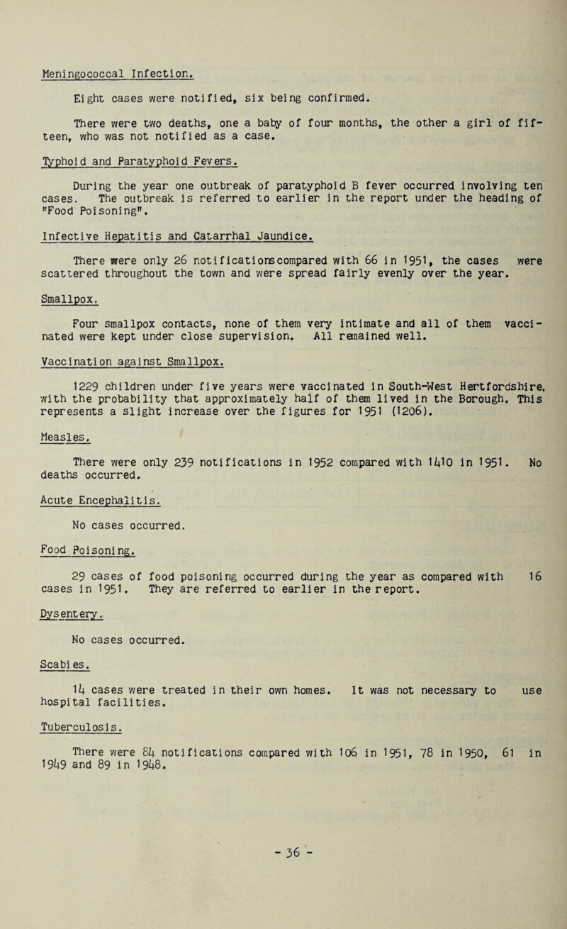Meningococcal Infection. Eight cases were notified, six being confirmed. There were two deaths, one a baby of four months, the other a girl of fif¬ teen, who was not notified as a case. Typhoid and Paratyphoid Fevers. During the year one outbreak of paratyphoid B fever occurred involving ten cases. The outbreak is referred to earlier in the report under the heading of Food Poisoning. Infective Hepatitis and Catarrhal Jaundice. There were only 26 notifications compared with 66 in 1951, the cases were scattered throughout the town and were spread fairly evenly over the year. Smallpox. Four smallpox contacts, none of them very intimate and all of them vacci¬ nated were kept under close supervision. All remained well. Vaccination against Smallpox. 1229 children under five years were vaccinated in South-West Hertfordshire, with the probability that approximately half of them lived in the Borough. This represents a slight increase over the figures for 1951 (1206). Measles. There were only 239 notifications in 1952 compared with li+lo in 1951. No deaths occurred. Acute Encephalitis. No cases occurred. Food Poisoning. 29 cases of food poisoning occurred during the year as compared with 16 cases in 1951. They are referred to earlier in the report. Dysentery. No cases occurred. Scabi es. 1/i cases were treated in their own homes. It was not necessary to use hospital facilities. Tuberculosis. There were &h notifications compared with lo6 in 1951, 78 in 1950, 6l in I9U9 and 89 in l9i*8.