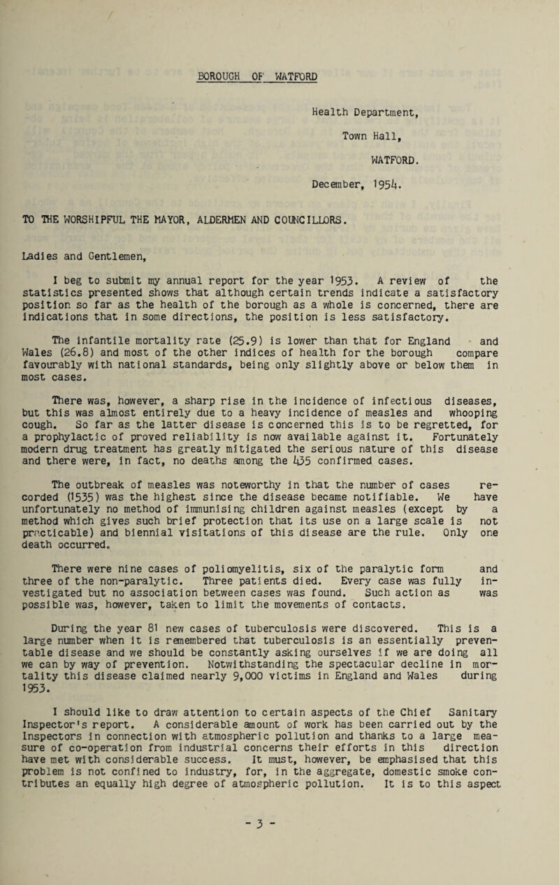 BOROUGH OF WATFORD Health Department, Town Hall, WATFORD. December, 195^. TO THE WORSHIPFUL THE MAYOR, ALDERMEN AND COUNCILLORS. Ladies and Gentlemen, I beg to submit my annual report for the year 1953. A review of the statistics presented shows that although certain trends indicate a satisfactory position so far as the health of the borough as a whole is concerned, there are indications that in some directions, the position is less satisfactory. The infantile mortality rate (25.9) is lower than that for England and Wales (26.8) and most of the other indices of health for the borough compare favourably with national standards, being only slightly above or below them in most cases. There was, however, a sharp rise in the incidence of infectious diseases, but this was almost entirely due to a heavy incidence of measles and whooping cough. So far as the latter disease is concerned this is to be regretted, for a prophylactic of proved reliability is new available against it. Fortunately modern drug treatment has greatly mitigated the serious nature of this disease and there were, in fact, no deaths among the It35 confirmed cases. The outbreak of measles was noteworthy in that the number of cases re¬ corded 0535) was the highest since the disease became notifiable. We have unfortunately no method of immunising children against measles (except by a method which gives such brief protection that its use on a large scale is not practicable) and biennial visitations of this disease are the rule. Only one death occurred. There were nine cases of poliomyelitis, six of the paralytic form and three of the non-paralytic. Three patients died. Every case was fully in¬ vestigated but no association between cases was found. Such action as was possible was, however, taken to limit the movements of contacts. During the year 81 new cases of tuberculosis were discovered. This is a large number when it is remembered that tuberculosis is an essentially preven¬ table disease and we should be constantly asking ourselves if we are doing all we can by way of prevention. Notwithstanding the spectacular decline in mor¬ tality this disease claimed nearly 9,000 victims in England and Wales during 1953. I should like to draw attention to certain aspects of the Chief Sanitary Inspector's report. A considerable amount of work has been carried out by the Inspectors in connection with atmospheric pollution and thanks to a large mea¬ sure of co-operation from industrial concerns their efforts in this direction have met with considerable success. It must, however, be emphasised that this problem is not confined to industry, for, in the aggregate, domestic smoke con¬ tributes an equally high degree of atmospheric pollution. It is to this aspect