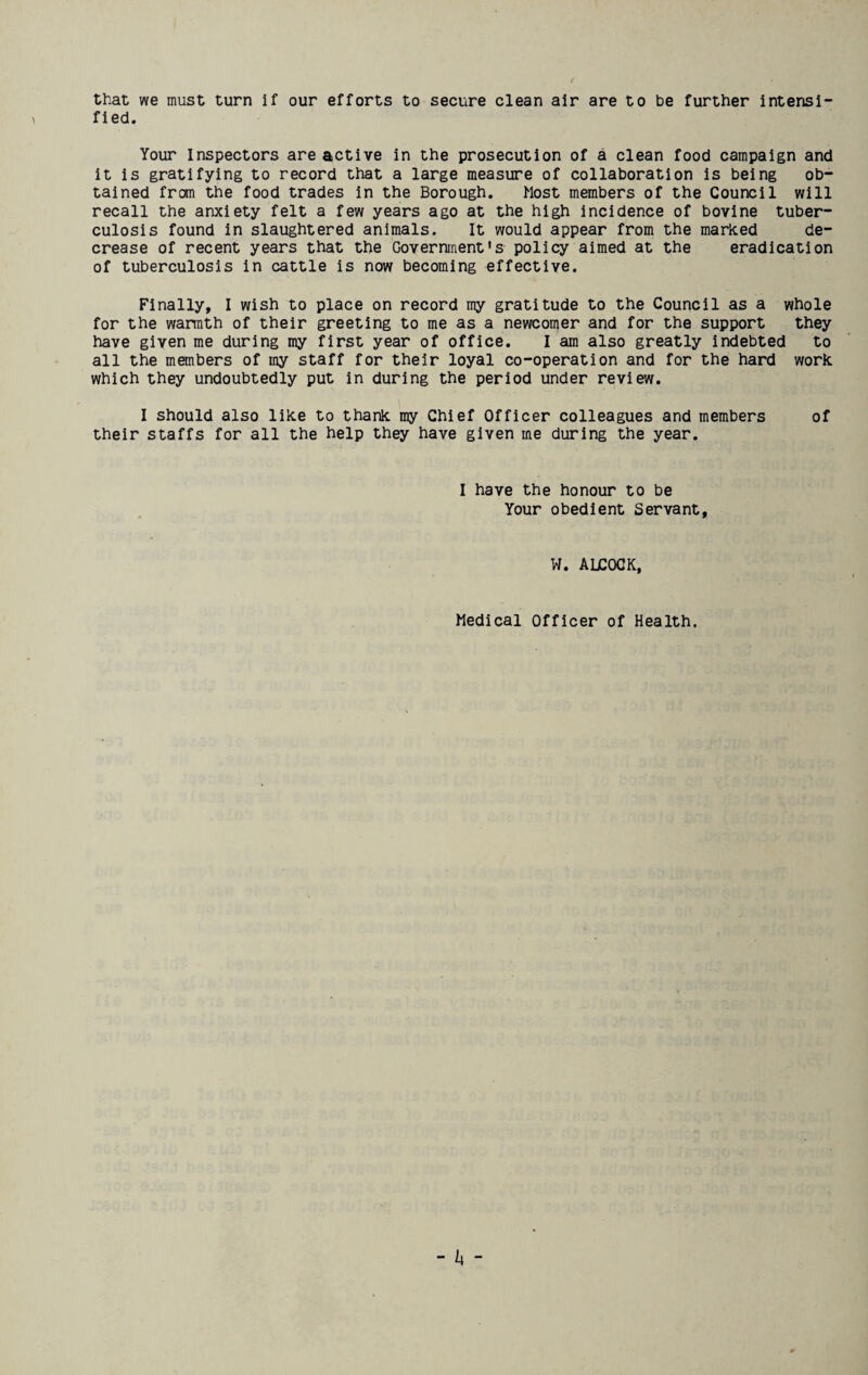 that we must turn if our efforts to secure clean air are to be further intensi¬ fied. Your Inspectors are active in the prosecution of a clean food campaign and it is gratifying to record that a large measure of collaboration is being ob¬ tained from the food trades in the Borough. Most members of the Council will recall the anxiety felt a few years ago at the high incidence of bovine tuber¬ culosis found in slaughtered animals. It would appear from the marked de¬ crease of recent years that the Government's policy aimed at the eradication of tuberculosis in cattle is now becoming effective. Finally, I wish to place on record my gratitude to the Council as a whole for the warmth of their greeting to me as a newcomer and for the support they have given me during my first year of office. I am also greatly indebted to all the members of my staff for their loyal co-operation and for the hard work which they undoubtedly put in during the period under review. I should also like to thank my Chief Officer colleagues and members of their staffs for all the help they have given me during the year. I have the honour to be Your obedient Servant, W. ADCOCK, Medical Officer of Health.