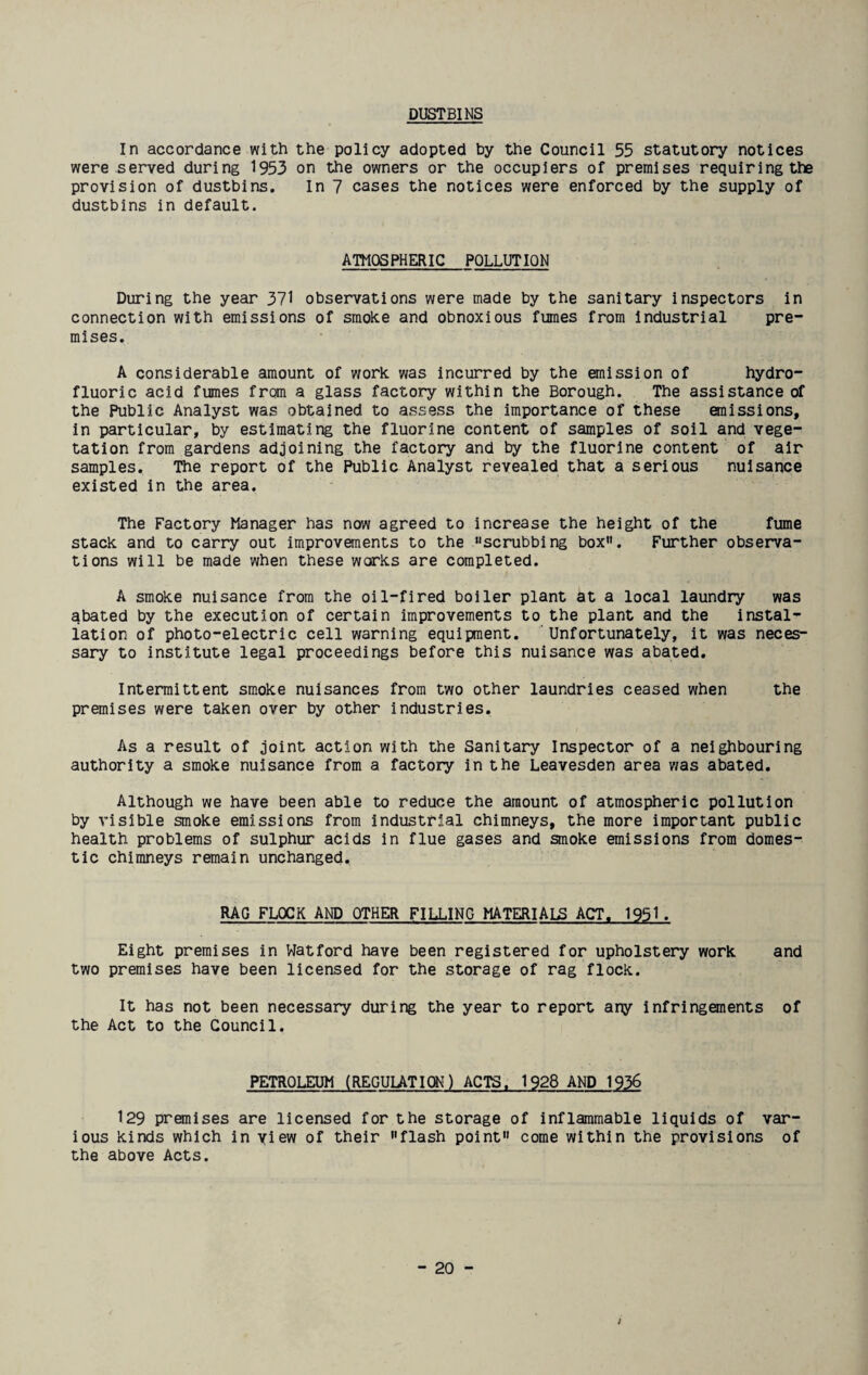 DUSTBINS In accordance with the policy adopted by the Council 55 statutory notices were served during 1953 on the owners or the occupiers of premises requiring the provision of dustbins. In 7 cases the notices were enforced by the supply of dustbins in default. ATMOSPHERIC POLLUTION During the year 371 observations were made by the sanitary inspectors in connection with emissions of smoke and obnoxious fumes from industrial pre¬ mises. A considerable amount of work, was incurred by the emission of hydro¬ fluoric acid fumes from a glass factory within the Borough. The assistance of the Public Analyst was obtained to assess the importance of these emissions, in particular, by estimating the fluorine content of samples of soil and vege¬ tation from gardens adjoining the factory and by the fluorine content of air samples. The report of the Public Analyst revealed that a serious nuisance existed in the area. The Factory Manager has now agreed to increase the height of the fume stack and to carry out improvements to the “scrubbing box. Further observa¬ tions will be made when these works are completed. A smoke nuisance from the oil-fired boiler plant at a local laundry was abated by the execution of certain improvements to the plant and the instal¬ lation of photo-electric cell warning equipment. Unfortunately, it was neces¬ sary to institute legal proceedings before this nuisance was abated. Intermittent smoke nuisances from two other laundries ceased when the premises were taken over by other industries. As a result of joint action with the Sanitary Inspector of a neighbouring authority a smoke nuisance from a factory in the Leavesden area was abated. Although we have been able to reduce the amount of atmospheric pollution by visible smoke emissions from industrial chimneys, the more important public health problems of sulphur acids in flue gases and smoke emissions from domes¬ tic chimneys remain unchanged. RAG FLOCK AND OTHER FILLING MATERIALS ACT. 1951 . Eight premises in Watford have been registered for upholstery work and two premises have been licensed for the storage of rag flock. It has not been necessary during the year to report any infringements of the Act to the Council. PETROLEUM (REGULATION) ACTS. 1928 AND 1936 129 premises are licensed for the storage of inflammable liquids of var¬ ious kinds which in view of their flash point come within the provisions of the above Acts.