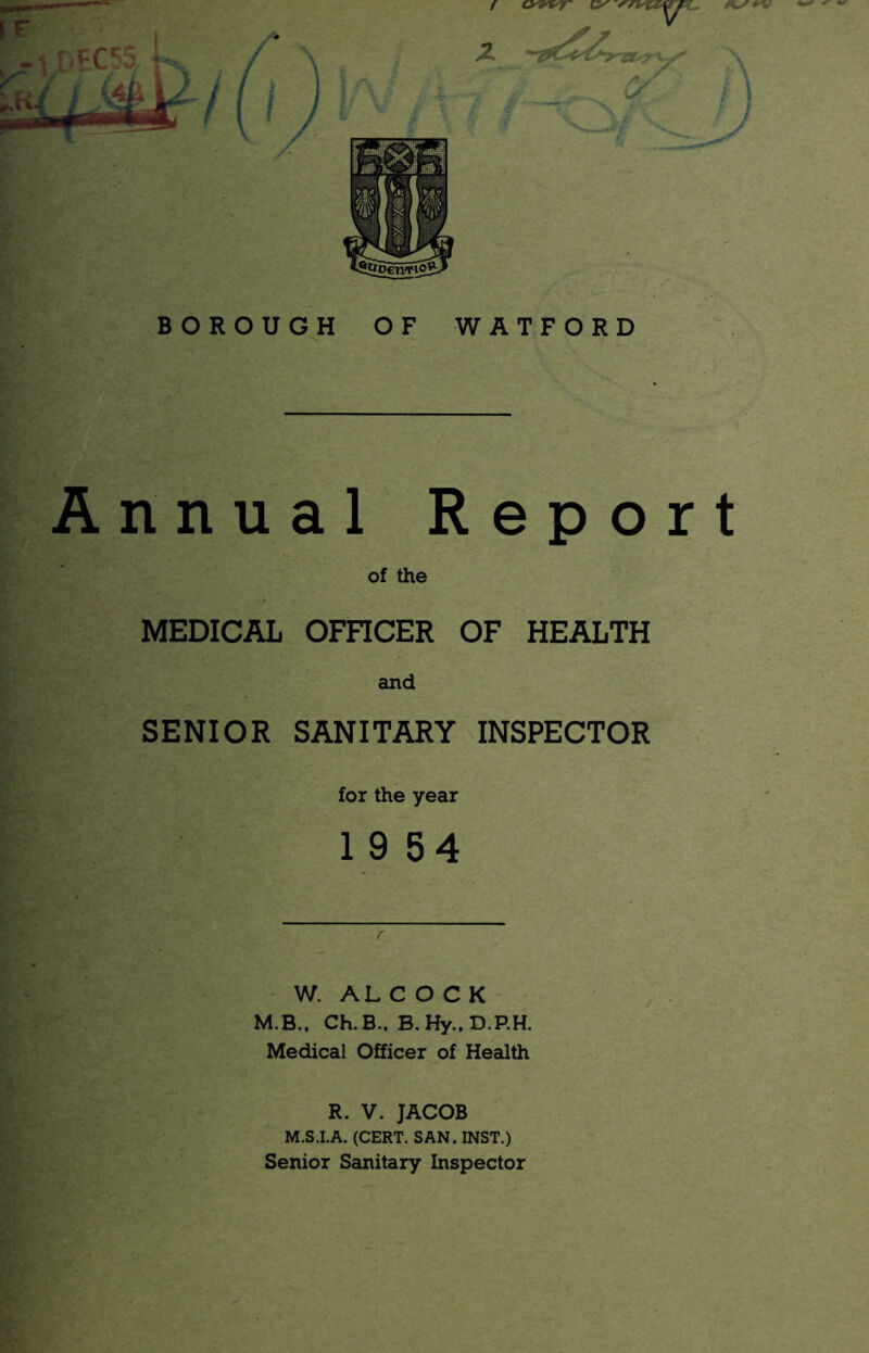 B O R O U G^H OF WATFORD Annual Report of the MEDICAL OFFICER OF HEALTH and SENIOR SANITARY INSPECTOR for the year 19 54 W. AL C O C K M.B.. Ch.B., B.Hy..D.P.H. Medical Officer of Health 1 R. V. JACOB M.S.I.A. (CERT. SAN. INST.) Senior Sanitary Inspector