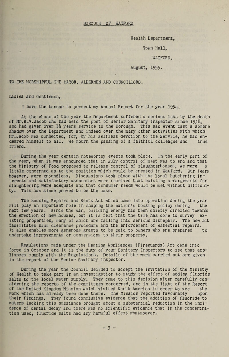 Health Department, Town Hall, WATFORD. August, 1955. TO THE WORSHIPFUL THE MAYOR, ALDERMEN AND COUNCILIORS.- Ladies and Gentlemen, I have the honour to present my Annual Report for the year 19514,. At the close of the year the Department suffered a serious loss by the death of Mr.R.V.Jacob v/ho had held the post of Senior Sanitary Inspector since 1958, and had given over 3I4 years service to the Borough. This sad event cast a sombre shadow over the Department and indeed over the many other activities with which Mr.Jacob was cjnnected, for, by his selfless devotion to the Service, he had en¬ deared himself to all. We mourn the passing of a faithful colleague and true friend. During the year certain noteworthy events took place. In the early part of the year, when it was announced that in July control of meat was to end and that the Ministry of Food proposed to release control of slaughterhouses, we were a little concerned as to the position wliich would be created in Watford. Our fears however, were groundless. Discussions took place with the local butchering in¬ terests and satisfactory assurances were received that existing arrangements for slaughtering were adequate and that consumer needs would be met without difficul¬ ty. This has since proved to be the case. The Housing Repairs and Rents Act which came into operation during the year will play an important role in shaping the nation's housing policy during the next fev/ years. Since the war, building energy has been chiefly directed towards the erection of new houses, but it is felt that the time has come to survey ex¬ isting properties, many of which are falling into serious disrepair. The new act facilitates slum clearance procedure and the enforcement of essential repairs. It also enables more generous grants to be paid to owners who are prepared to undertake imiproveirients or conversions to their property. Regulations m.ade under the Heating Appliances (Fireguards) Act came into force in October and it is the duty of your Sanitary Inspectors to see that app¬ liances conply with the Regulations. Details of the work carried out are given in the report of the Senior Sanitary Inspector. During the year the Council decided to accept the invitation of the Ministiy of Health to take part in an investigation to study the effect of adding fluoride salts to the local water supply. They camie to this decision after carefully con¬ sidering the reports of the com,mittees concerned, and in the light of the Report of the United Kingdom Mission which visited North America in order to see the work which has already been done tliere. The Mission reported favourably upon their findings. They found conclusive evidence that the addition of fluoride to waters lacking this substance brought about a substantial reduction in the inci¬ dence of dental decay and there was no scientific evidence that in the concentra¬ tion used, fluoride salts had any hannful effect whatsoever.