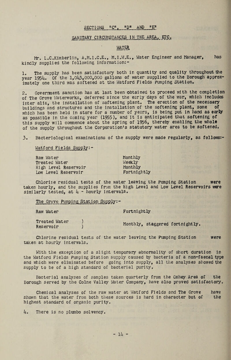 SECTIONS C”. D AND E SANITARY CIRCUMSTANCES IN THE AREA. CTC^ WATER Mr. L.C.Kimberlin, A.M.I.C.E., M.I.W.E., Water Engineer and Manager, has kindly supplied the following information:- 1. The supply has been satisfactory both in quantity and quality throughout the year 1954. Of the l,043,CO0,000 gallons of water supplied to the Borough approx¬ imately one third was softened at the Watford Fields Pumping Station. 2. Government sanction has at last been obtained to proceed with the completion of The Grove Vlaterworks, deferred since the early days of the war, which Includes inter alia, the installation of softening plant. The erection of the necessary buildings and structures and the installation of the softening plant, some of which has been held in store for a number of years, is being put in hapd as early as possible in the coming year (1955)» snd it is anticipated that softening of this supply will commence about the spring of 1956, thereby enabling the whole of the supply throughout the Corporation's statutory water area to be softened. 3. Bacteriological examinations of the supply were made regularly, as follov/s:- Watford Fields Supply:- Monthly Weekly Monthly Fortnightly Raw Water Treated Vlater High Level Reservoir Low Level Reservoir Chlorine residual tests of the water leaving the Pumping Station were taken hourly, and the supplies from the High Level and Low Level Reservoirs ware similarly tested, at 4 - hourly intervals. The Grove Pumping Station Supply: Raw Water Treated Water ) Reservoir ) Fortnightly Monthly, staggered fortnightly. Chlorine residual tests of the water leaving the Pumping Station were taken at hourly intervals. With the exception of a slight temporary abnormality of short duration in the Watford Fields Pumping Station supply caused by bacteria of a non-faecal type and '/rtiich were eliminated before going into supply, all tlie analyses showed the supply to be of a high standard of bacterial purity. Bacterial analyses of samples taken quarterly from the Oxhey Area of the Borough served by the Colne Valley Water Company, have also proved satisfactory. Chemical analyses of the raw water at Watford Fields and The Grove have shown that the water from both these sources is hard in character but of the highest standard of organic purity, 4. There is no plumbo solvency.