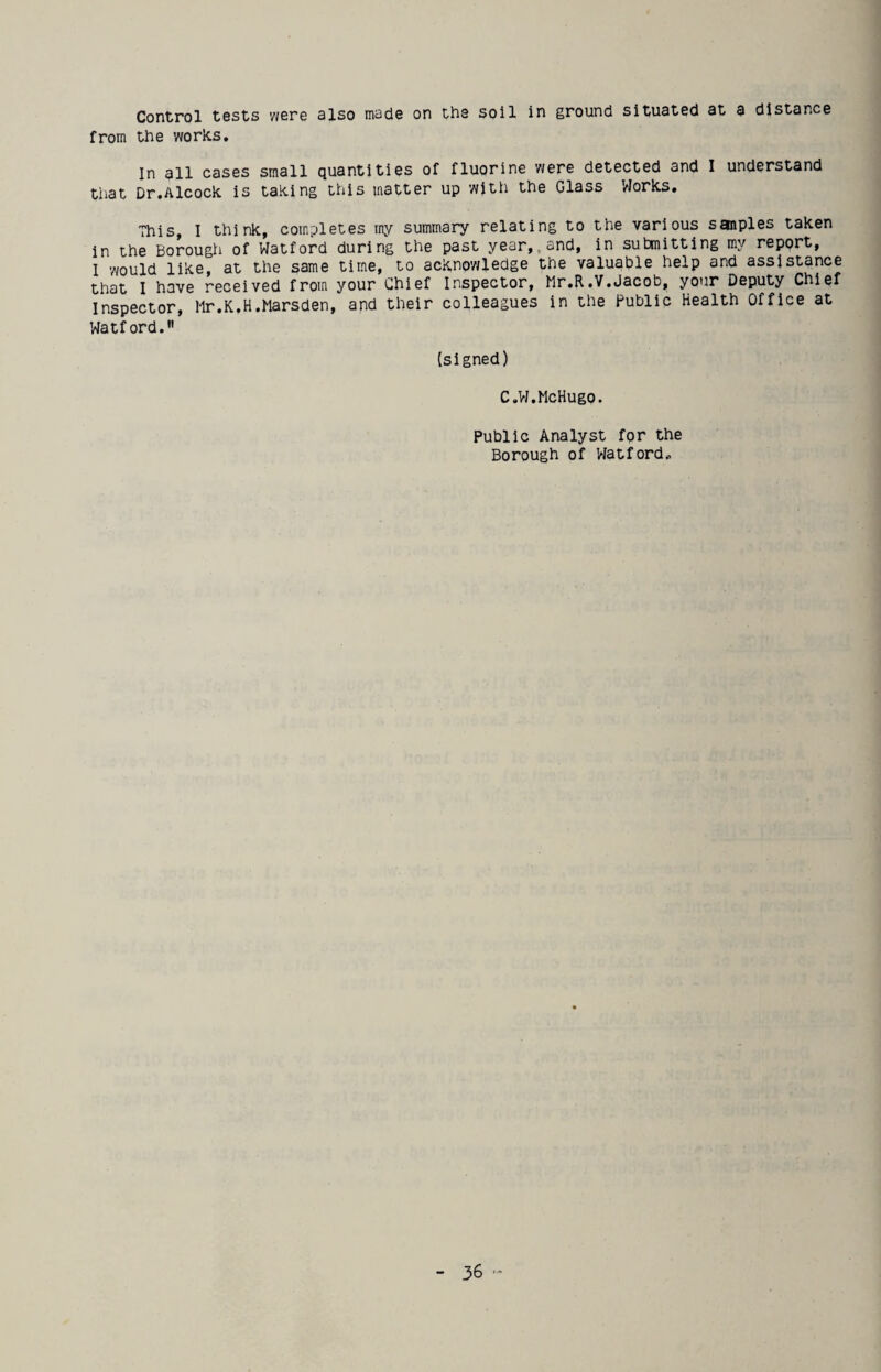 Control tests were slso made on the soil in ground situated at a distance from the works. In all cases small quantities of fluorine were detected and I understand that Dr.Alcock is taking this matter up witti the Glass Works. This, I think, completes rny summary relating to the various sanples taken in the Borough of Watford during the past year,,and, in submitting my report, 1 would like, at the same time, to acknp'wledge the valuable help and assistance that I have received from your Chief Inspector, Mr.R.V.Jacob, your Deputy Chief Inspector, hr.K.H.Marsden, and their colleagues in the Public Health Office at Watford. (signed) C.W.McHugo. Public Analyst fpr the Bprough pf VJatfprd,.