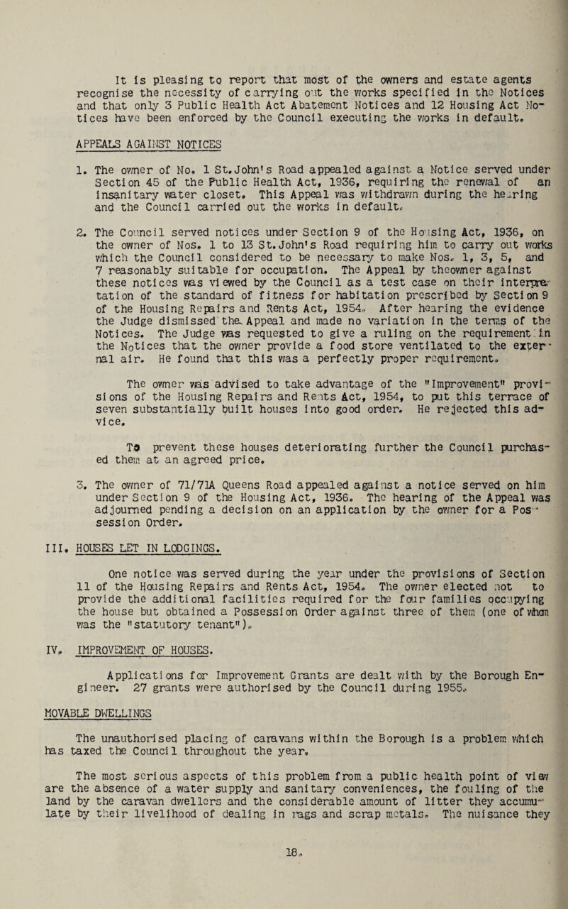 It Is pleasing to report that most of the owners and estate agents recognise the necessity of carrying out the v/orks specified In the Notices and that only 3 Public Health Act Abatement Notices and 12 Housing Act No¬ tices have been enforced by the Council executing the v/orks in default. APPEALS AGAINST NOTICES 1. The ov/r^er of No, 1 St.John's Road appealed against a Notice served under Section 45 of the Public Health Act, 1936, requiring the renev/al of an insanitary water closet. This Appeal was withdrawn during the hearing and the Council carried out the works in default. 2. The Council served notices under Section 9 of the Housing Act, 1936, on the owner of Nos. 1 to 13 St.John's Road requiring him to carry out v/orks v/hich the Council considered to be necessary to make Nos. 1, 3, 5, and 7 reasonably suitable for occupation. The Appeal by theovmier against these notices v/as vi ev/ed by the Council as a test case on their interpra- tation of the standard of fitness for habitation prescribed by section 9 of the Housing Repairs and Rents Act, 1954., After hearing the evidence the Judge dismissed the. Appeal and made no variation in the term? of the Notices. The Judge vas requested to give a ruling on the requirement in the Notices that the ov/ner provide a food store ventilated to the exter’ nal air. He found that this v/as a perfectly proper requirement. The ov/ner vas adVised to take advantage of the Improvement provi” sions of the Housing Repairs and Rents Act, 1954, to put this terrace of seven substantially puilt houses into good order. He rejected this ad- vi ce. To prevent these houses deteriorating further the Council purclas- ed them, at an agreed price, 3. The ov/ner of 71/71A Queens Road appealed against a notice served on him under Section 9 of the Housing Act, 1936. The hearing of the Appeal v/as adjourned pending a decision on an application by the ov/ner for a Pos ' session Order. III. HOUSES LET IN LODGINGS. One notice v/as sen'^ed during the year under the provisions of Section 11 of the Housing Repairs and Rents Act, 1954. The ov/ner elected not to provide the additioral facilities required for the foiar fam.ilies occupying the house but obtained a Possession Order against three of them, (one ofvhon v/as the statutory tenant). IV. IMPROVEMENT OF HOUSES. Applications for Improvem.ent Grants are dealt with by the Borough En¬ gineer. 27 grants v/ere authorised by the Council during 1955. MOVABLE DWELLINGS The unauthorised placing of caravans v/ithin the Borough is a problem. v/hIch has taxed the Council throughout the year. The most serious aspects of this problem from a public health point of viev/ are the absence of a water supply and sanitary conveniences, the fouling of the land by the caravan dv/ellcrs and the considerable amount of litter they accumu late by their livelihood of dealing in rags and scrap metals. The nuisance they