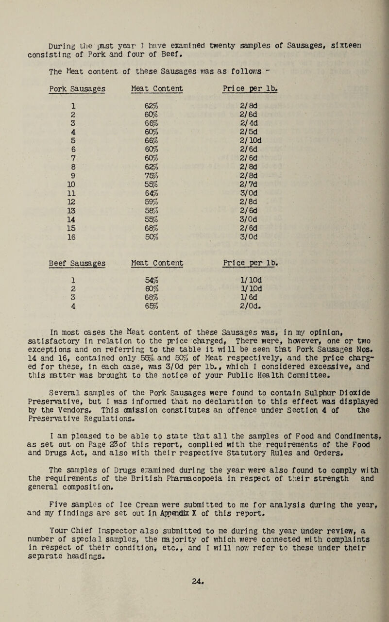 During Uie isst year I teve examined twenty samples of Sausages, sixteen consisting of Pork and four of Beef, The Meat content of these Sausages v;as as follov.'S Pork Sausages Meat Content Price per lb, 1 62% 2/8d 2 60% 2/6d 3 66% 2/4d 4 60% 2/5d 5 66% 2/lOd 6 60% 2/6d 7 60% 2/ 6d 8 62% 2/8d 9 75% 2/8d 10 55% 2/7d 11 64% 3/Od 12 59% 2/8d 13 58% 2/6d 14 5^0 3/Od 15 68% 2/6d 16 50% 3/Od Beef Sausages Meat Content Price per lb, 1 54% 1/ lOd 2 60% i/lOd 3 68% l/6d 4 65% 2/Od. In most cases the Meat content of these Sausages was, In my opinion, satisfactory in relation to the price charged. There were, however, one or two exceptions and on referring to the table it vM 11 be seen tliat Pork Sausages Nos, 14 and 16, contained only 55^, and 50% of Meat respectively, and the price charg¬ ed for these, in each case, v/as 3/Od per lb,, v/hich I considered excessive, and this natter was brought to the notice of your Public Health Committee, Several samples of the Pork Sausages were found to contain Sulphur Dioxide Preservative, but I was informed that no declaration to this effect was displayed by the Vendors. This omission constitutes an offence under Section 4 of the Preservative Regulations. I am pleased to be able to state that all the samples of Food and Condiments, as set out on Page 23of this report, com.plIed with the requirements of the Fpod and Drugs Act, and also with their respective Statutory Rules and Orders, The ^mples of Drugs eramlned during the year were also found to comply with the requirements of the British Pharmacopoeia in respect of tlieir strength and general composition. Five samples of Ice Cream were submitted to me for analysis during the year, and my findings are set out In Appendix X of this report. Your Chief Inspector also submitted to me during the year under review, a number of special samples, the najority of which v/ere connected with complaints in respect of their condition, etc,, and I vMll now refer to these under their separate headings.