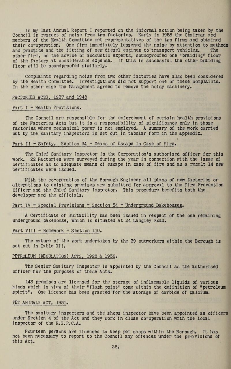 In my last Annual Report I reported on the Informal action being taken by the Council In respect of noise from tv;o factories. Early In 1955 the Chairman and members of the Health Committee met representatives of the tv/o firms and obtained their co-operation. One firm Immediately lessened the noise by attention to methods and practice and the fitting of nev; diesel engines to transport vehicles. The other firm, on the advice of accoustic experts, soundproofed one braiding'* floor of the factory at considerable expense. If this is successful the other braiding floor v;i 11 be soundproofed similarly. Complaints regarding noise from two other factories have also been considered by the Health Committee, Investi^tions did not support one of these complaints. In the other case the Management agreed to remove the noisy machinery, FACTORIES ACTS, 1937 and 1948 Part I - Health Provisions, The Council are responsible for the enforcement of certain health provisions of the Factories Acts but It Is a responsibility of significance only In those factories where mechanical power Is not employed, A sumnary of the v;ork carried out by the sanitary inspectors is set out in tabular form In the appendix. Part II - Safety, Section 54 - Means of Escape in Case of Fire, The Chief Sanitary Inspector is the Corporation's authorised officer for this work, 22 Factories were surveyed during the year in connection with the Issue of certificates as to adequate means of escape in case of fire and as a result 14 new certificates were Issued, With the co-operation of the Borough Engineer all plans of new factories or alterations to existing premises are submitted for approval to the Fire Prevention Officer and the Chief Sanitary Inspector, This procedure benefits both the developer and the officials. Part IV ~ Special Provisions - Section 54 - Underground Bakehouses. A Certificate of Suitability has been issued In respect of the one remaining underground bakehouse, which is situated at 24 Langley Rcxid, Part VIII - Homework ~ Section 110, The nature of the vcork undertaken by the 39 outv/orkers v/Ithln the Borough is set out In Table XII, PETROLEUM (REGULATION) ACTS, 1928 & 1936. The Senior Sanitary Inspector is appointed by the Council as the authorised officer for the purposes of these Acts, 143 premises are licensed for the storage of Inflammable liquids of various kinds which in view of their flash point come within the definition of petroleum spirit. One licence has been granted for the storage of carbide of calcium. PET ANIMALS ACT, 1951, The sanitary Inspectors and the shops inspector Irave been appointed as officers under Section 4 of the Act and they v;or1c in close co-operation with the local Inspector of the R,S.P.C.A, Fourteen persons are licensed to keep pet shops vilthin the Borough, It has not been necessary to report to the Council any offences under the provisions of this Act,