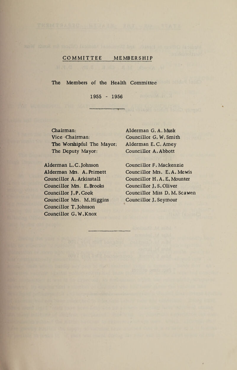 COMMITTEE MEMBERSHIP The Members of the Health Committee 1955 - 1956 Chairman: Vice -Chairman: The Worshipful The Mayor; The Deputy Mayor: Alderman G, A, Musk Councillor G.W. Smith Alderman E. C, Amey Councillor A. Abbott Alderman L,C.Johnson Alderman Mrs. A.Primett Councillor A. Arkinstall Councillor Mrs. E. Brooks Councillor J.P.Cook Councillor Mrs, M,Higgins Councillor T.Johnson Councillor G,W,Knox Councillor F. Mackenzie Councillor Mrs, E.A.Mewis Councillor H, A. E, Mounter Councillor J, S, Oliver Councillor Miss D. M, Scawen Councillor J. Seymour