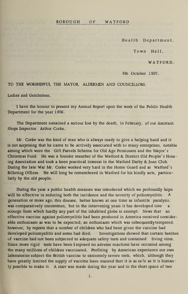 BOROUGH OF WATFORD Health Department, Town Hall, WATFORD. 8th October 1957. TO THE WORSHIPFUL THE MAYOR, ALDERMEN AND COUNCILLORS. Ladies and Gentlemen, I have the honour to present my Annual Report upon the work of the Public Health Department for the year 1956. The Department sustained a serious loss by the death, in February, of our Assistant Shops Inspector, Arthur Corke, Mr. Corke was the kind of man who is always ready to give a helping hand and it is not surprising that he came to be actively associated with so many enterprises, notable among which were the Gift Parcels Scheme for Old Age Pensioners and the Mayor’s Christmas Fund. He was a founder member of the Watford & District Old People’s Hous¬ ing Association and took a keen practical interest in the Watford Darby & Joan Club. During the late War Mr. Corke worked very hard in the Home Guard and as Watford' z Billeting Officer. He will long be remembered in Watford for his kindly acts, particu¬ larly by the old people. During the year a public health measure was introduced which we profoundly hope will be effective in reducing both the incidence and the severity of poliomyelitis. A generation or more ago, this disease, better known at one time as infantile paralysis, was comparatively uncommon, but in the intervening years it has developed into a scourge from which hardly any part of the inhabited globe is exempt. News that an effective vaccine against poliomyelitis had been produced in America received consider¬ able enthusiasm as was to be expected; an enthusiasm which was subsequentlytempered, however, by reports that a number of children who had been given the vaccine had developed poliomyelitis and some had died. Investigations showed that certain batches of vaccine had not been subjected to adequate safety tests and contained living virus. Since more rigid tests have been i mposed no adverse reactions have occurred among the many millions of children vaccinated. Profiting by American experience our own laboratories subject the British vaccine to extremely severe tests, which, although they have greatly limited the supply of vaccine have ensured that it is as sa fe as it is human¬ ly possible to make it. A start was made during the year and in the short space of two