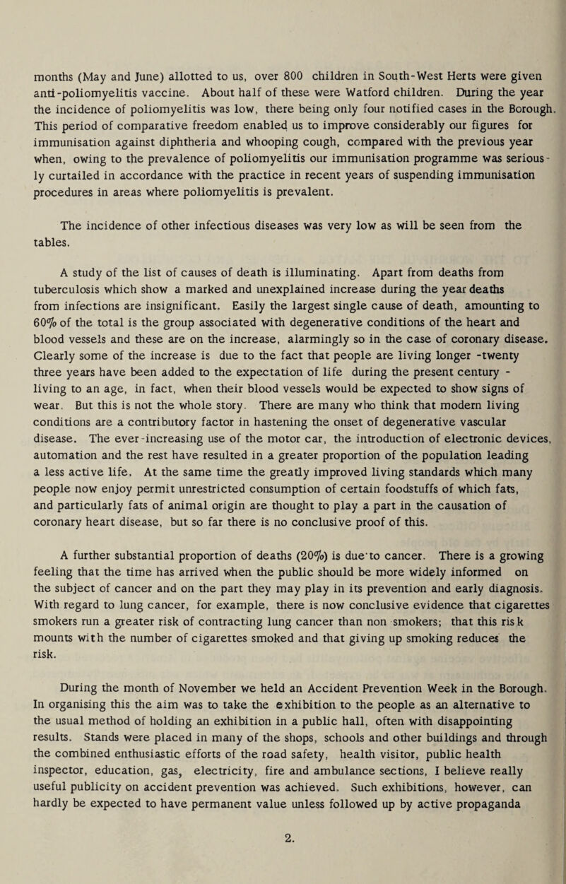 months (May and June) allotted to us, over 800 children in South-West Herts were given anti-poliomyelitis vaccine. About half of these were Watford children. During the year the incidence of poliomyelitis was low, there being only four notified cases in the Borough. This period of comparative freedom enabled us to improve considerably our figures for immunisation against diphtheria and whooping cough, compared with the previous year when, owing to the prevalence of poliomyelitis our immunisation programme was serious¬ ly curtailed in accordance with the practice in recent years of suspending immunisation procedures in areas where poliomyelitis is prevalent. The incidence of other infectious diseases was very low as will be seen from the tables. A study of the list of causes of death is illuminating. Apart from deaths from tuberculosis which show a marked and unexplained increase during the year deaths from infections are insignificant. Easily the largest single cause of death, amounting to 60% of the total is the group associated with degenerative conditions of the heart and blood vessels and these are on the increase, alarmingly so in the case of coronary disease. Clearly some of the increase is due to the fact that people are living longer -twenty three years have been added to the expectation of life during the present century - living to an age, in fact, when their blood vessels would be expected to show signs of wear. But this is not the whole story. There are many who think that modern living conditions are a contributory factor in hastening the onset of degenerative vascular disease. The ever-increasing use of the motor car, the introduction of electronic devices, automation and the rest have resulted in a greater proportion of the population leading a less active life. At the same time the greatly improved living standards which many people now enjoy permit unrestricted consumption of certain foodstuffs of which fats, and particularly fats of animal origin are thought to play a part in the causation of coronary heart disease, but so far there is no conclusive proof of this. A further substantial proportion of deaths (20%) is due’to cancer. There is a growing feeling that the time has arrived when the public should be more widely informed on the subject of cancer and on the part they may play in its prevention and early diagnosis. With regard to lung cancer, for example, there is now conclusive evidence that cigarettes smokers run a greater risk of contracting lung cancer than non smokers; that this risk mounts with the number of cigarettes smoked and that giving up smoking reduces the risk. During the month of November we held an Accident Prevention Week in the Borough, In organising this the aim was to take the exhibition to the people as an alternative to the usual method of holding an exhibition in a public hall, often with disappointing results. Stands were placed in many of the shops, schools and other buildings and through the combined enthusiastic efforts of the road safety, health visitor, public health inspector, education, gas, electricity, fire and ambulance sections, I believe really useful publicity on accident prevention was achieved. Such exhibitions, however, can hardly be expected to have permanent value unless followed up by active propaganda