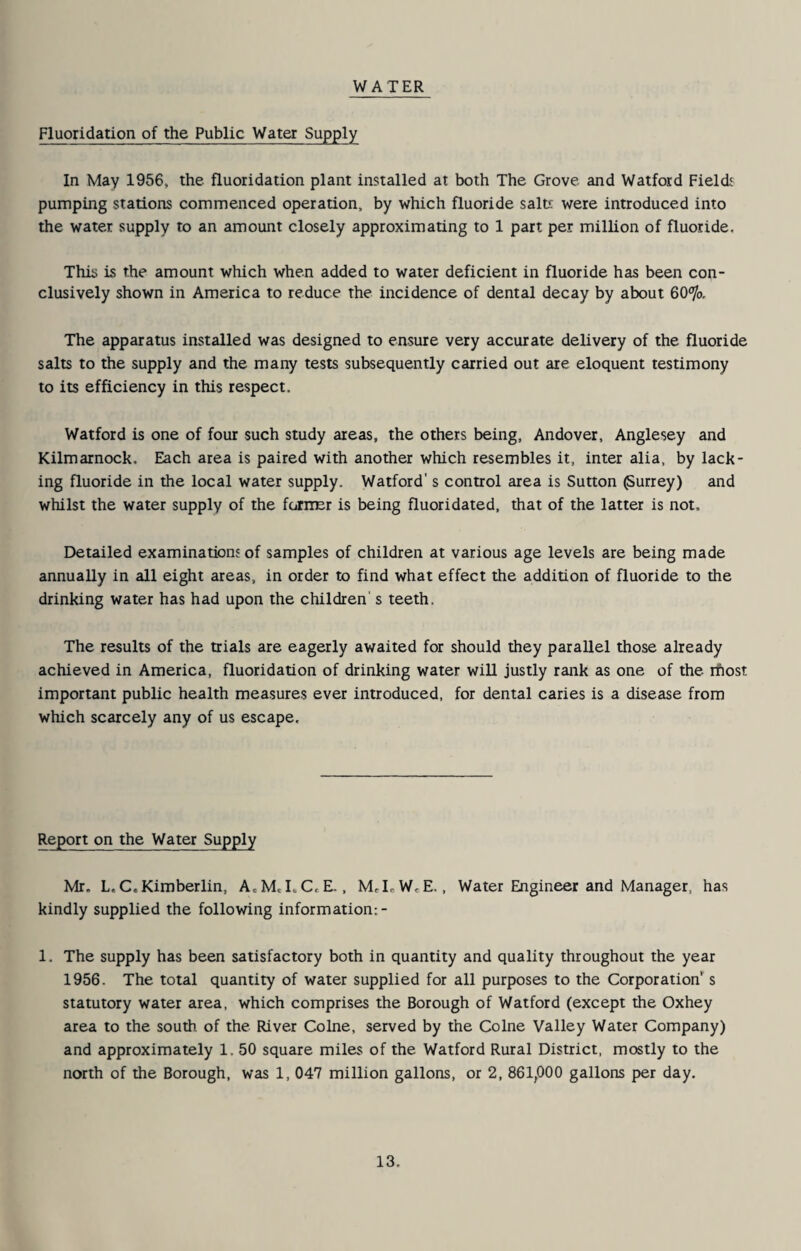 WATER Fluoridation of the Public Water Supply In May 1956, the fluoridation plant installed at both The Grove and Watford Fields pumping stations commenced operation, by which fluoride salts were introduced into the water supply to an amount closely approximating to 1 part per million of fluoride. This is the amount which when added to water deficient in fluoride has been con¬ clusively shown in America to reduce the incidence of dental decay by about The apparatus installed was designed to ensure very accurate delivery of the fluoride salts to the supply and the many tests subsequently carried out are eloquent testimony to its efficiency in this respect. Watford is one of four such study areas, the others being, Andover, Anglesey and Kilmarnock. Each area is paired with another which resembles it, inter alia, by lack¬ ing fluoride in the local water supply. Watford's control area is Sutton Surrey) and whilst the water supply of the fcJiiEr is being fluoridated, that of the latter is not. Detailed examination' of samples of children at various age levels are being made annually in all eight areas, in order to find what effect the addition of fluoride to the drinking water has had upon the children's teeth. The results of the trials are eagerly awaited for should they parallel those already achieved in America, fluoridation of drinking water will justly rank as one of the rftost important public health measures ever introduced, for dental caries is a disease from which scarcely any of us escape. Report on the Water Supply Mr. L.C.Kimberlin, A.M,I.C, E-, McLW^E.. Water Engineer and Manager, has kindly supplied the following information:- 1. The supply has been satisfactory both in quantity and quality throughout the year 1956. The total quantity of water supplied for all purposes to the Corporation s statutory water area, which comprises the Borough of Watford (except the Oxhey area to the south of the River Colne, served by the Colne Valley Water Company) and approximately 1. 50 square miles of the Watford Rural District, mostly to the north of the Borough, was 1, 047 million gallons, or 2, 861,000 gallons per day.