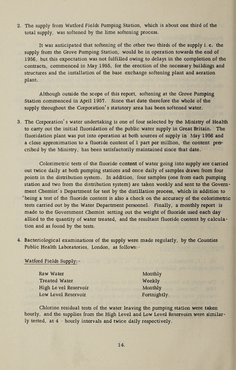 2. The supply from Watford Fields Pumping Station, which is about one third of the total supply, was softened by the lime softening process. It was anticipated that softening of the other two thirds of the supply i. e. the supply from the Grove Pumping Station, would be in operation towards the end of 1956, but this expectation was not fulfilled owing to delays in the completion of the contracts, commenced in May 1955, for the erection of the necessary buildings and structures and the installation of the base exchange softening plant and aeration plant. Although outside the scope of this report, softening at the Grove Pumping Station commenced in April 1957. Since that date therefore the whole of the supply throughout the Corporation's statutory area has been softened water. 3. The Corporation's water undertaking is one of four selected by the Ministry of Health to carry out the initial fluoridation of the public water supply in Great Britain, The fluoridation plant was put into operation at both sources of supply in May 1956 and a close approximation to a fluoride content of 1 part per million, the content pres¬ cribed by the Ministry, has been satisfactorily maintained since that date. Colorimetric tests of the fluoride content of water going into supply are carried out twice daily at both pumping stations and once daily of samples drawn from four points in the distribution system. In addition, four samples (one from each pumping station and two from the distribution system) are taken weekly and sent to the Govern¬ ment Chemist's Department for test by the distillation process, which in addition to 'being a test of the fluoride content is also a check on the accuracy of the colorimetric tests carried out by the Water Department personnel. Finally, a monthly report is made to the Government Chemist setting out the weight of fluoride used each day allied to the quantity of water treated, and the resultant fluoride content by calcula¬ tion and as found by the tests, 4. Bacteriological examinations of the supply were made regularly, by the Counties Public Health Laboratories, London, as follows:- Watfo^d_Fields_Supp^;- Raw Water Treated Water High Le vel Reservoir Low Level Reservoir Monthly Weekly Monthly Fortnightly. Chlorine residual tests of the water leaving the pumping station were taken hourly, and the supplies from the High Level and Low Level Reservoirs were similar¬ ly tested, at 4 - hourly intervals and twice daily respectively.