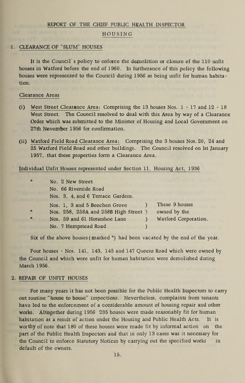 REPORT OF THE CHIEF PUBLIC HEALTH INSPECTOR HOUSING 1. CLEARANCE OF SLUM HOUSES It is the Council's policy to enforce the demolition or closure of the 110 unfit houses in Watford before the end of 1960. In furtherance of this policy the following houses were represented to the Council during 1956 as being unfit for human habita¬ tion. Clearance Areas (i) West Street Clearance Area; Comprising the 13 houses Nos. 1-17 and 12-18 West Street, The Council resolved to deal with this Area by way of a Clearance Order which was submitted to the Minister of Housing and Local Government on 27th November 1956 for confirmation. (ii) Watford Field Road Clearance Area; Comprising the 3 houses Nos. 20, 24 and 25 Watford Field Road and other buildings. The Council resolved on 1st January 1957, that these properties form a Clearance Area. Individual Unfit Houses represented under Section 11, Housing Act, 1936 No. 2 New Street No. 66 Riverside Road Nos. 3, 4, and 6 Terrace Gardens. Nos. 1, 3 and 5 Beechen Grove ) Nos. 258, 258A and 258B High Street ) Nos. 59 and 61 Horseshoe Lane ) ) These 9 houses ) owned by the ) Watford Corporation. ) No, 7 Hempstead Road Six of the above houses (marked *) had been vacated by the end of the year. Four houses - Nos. 141, 143, 145 and 147 Queens Road which were owned by the Council and which were unfit for human habitation were demolished during March 1956. 2. REPAIR OF UNFIT HOUSES For many years it has not been possible for the Public Health Inspectors to carry out routine house to house inspections. Nevertheless, complaints from tenants have led to the enforcement of a considerable amount of housing repair and other works. Altogether during 1956 235 houses were made reasonably fit for human habitation as a result of action under the Housing and Public Health Acts. It is worthy of note that 180 of these houses were made fit by informal action on the part of the Public Health Inspectors and that in only 13 cases was it necessary for the Council to enforce Statutory Notices by carrying out the specified works in default of the owners.