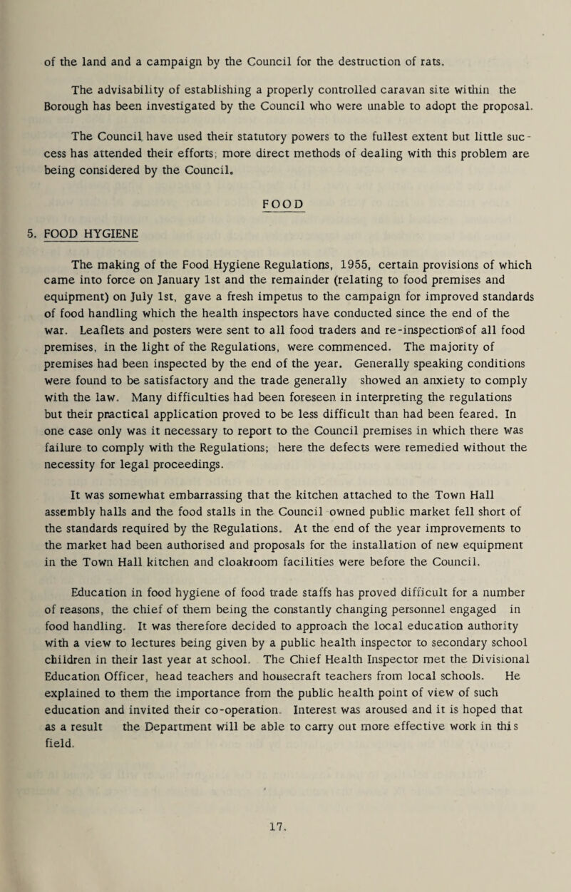 of the land and a campaign by the Council for the destruction of rats. The advisability of establishing a properly controlled caravan site within the Borough has been investigated by the Council who were unable to adopt the proposal. The Council have used their statutory powers to the fullest extent but little sue - cess has attended their efforts; more direct methods of dealing with this problem are being considered by the Council, 5. FOOD HYGIENE FOOD The making of the Food Hygiene Regulations, 1955, certain provisions of which came into force on January 1st and the remainder (relating to food premises and equipment) on July 1st, gave a fresh impetus to the campaign for improved standards of food handling which the health inspectors have conducted since the end of the war. Leaflets and posters were sent to all food traders and re-inspectior^of all food premises, in the light of the Regulations, were commenced. The majority of premises had been inspected by the end of the year. Generally speaking conditions were found to be satisfactory and the trade generally showed an anxiety to comply with the law. Many difficulties had been foreseen in interpreting the regulations but their practical application proved to be less difficult than had been feared. In one case only was it necessary to report to the Council premises in which there was failure to comply with the Regulations; here the defects were remedied without the necessity for legal proceedings. It was somewhat embarrassing that the kitchen attached to the Town Hall assembly halls and the food stalls in the Council owned public market fell short of the standards required by the Regulations. At the end of the year improvements to the market had been authorised and proposals for the installation of new equipment in the Town Hall kitchen and cloakroom facilities were before the Council. Education in food hygiene of food trade staffs has proved difficult for a number of reasons, the chief of them being the constantly changing personnel engaged in food handling. It was therefore decided to approach the local education authority with a view to lectures being given by a public health inspector to secondary school children in their last year at school. The Chief Health Inspector met the Divisional Education Officer, head teachers and housecraft teachers from local schools. He explained to them the importance from the public health point of view of such education and invited their co-operation. Interest was aroused and it is hoped that as a result the Department will be able to carry out more effective work in this field.