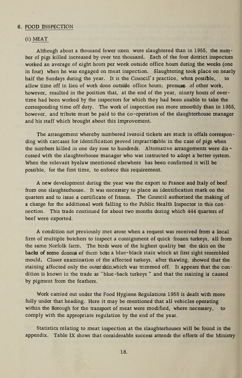 6. FOOD INSPECTION (i) MEAT Although about a thousand fewer oxen were slaughtered than in 1955, the num¬ ber of pigs killed increased by over ten thousand. Each of the four district inspectors worked an average of eight hours per week outside office hours during the weeks (one in four) when he was engaged on meat inspection. Slaughtering took place on nearly half the Sundays during the year. It is the Council’s practice, when possible, to allow time off in lieu of work done outside office hours; presstua? of other work, however, resulted in the position that, at the end of the year, ninety hours of over¬ time had been worked by the inspectors for which they had been unable to take the corresponding time off duty. The work of inspection ran more smoothly than in 1955, however, and tribute must be paid to the co-operation of the slaughterhouse manager and his staff which brought about this improvement. The arrangement whereby numbered iveroid tickets are stuck in offals correspon¬ ding with carcases for identification proved impracticable in the case of pigs when the numbers killed in one day rose to hundreds. Alternative arrangements were dis - cussed with the slaughterhouse manager who was instructed to adopt a better system. When the relevant byelaw mentioned elsewhere has been confirmed it will be possible, for the first time, to enforce this requirement. A new development during the year was the export to France and Italy of beef from one slaughterhouse. It was necessary to place an identification mark on the quarters and to issue a certificate of fitness. The Council authorised the making of a charge for the additional work falling to the Public Health Inspector in this con¬ nection. This trade continued for about two months during which 444 quarters of beef were exported. A condition not previously met arose when a request was received from a local firm of multiple butchers to inspect a consignment of quick frozen turkeys, all from the same Norfolk farm. The birds were of the highest quality but the skin on the backs of some dozens of them bo?e a blue-black stain which at first sight resembled mould. Closer examination of the affected turkeys, after thawing, showed that the staining affected only the outer skin,which was trimmed off. It appears that the con¬ dition is known in the trade as blue-back turkeys  and that the staining is caused by pigment from the feathers. Work carried out under the Food Hygiene Regulations 1955 is dealt with more fully under that heading. Here it may be mentioned that all vehicles operating within the Borough for the transport of meat were modified, where necessary, to comply with the appropriate regulation by the end of the year. Statistics relating to meat inspection at the slaughterhouses will be found in the appendix. Table IX shows that considerable success attends the efforts of the Ministry