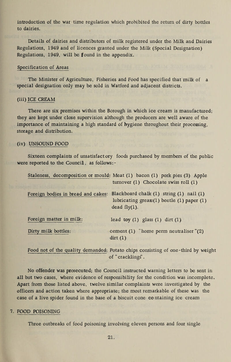 introduction of the war time regulation which prohibited the return of dirty bottles to dairies. Details of dairies and distributors of milk registered under the Milk and Dairies Regulations, 1949 and of licences granted under the Milk (Special Designation) Regulations, 1949, will be found in the appendix. Specification of Areas The Minister of Agriculture, Fisheries and Food has specified that milk of a special designation only may be sold in Watford and adjacent districts. (iii) ICE CREAM There are six premises within the Borough in which ice cream is manufactured; they are kept under close supervision although the producers are well aware of the importance of maintaining a high standard of hygiene throughout their processing, storage and distribution. (iv) UNSOUND FOOD Sixteen complaints of unsatisfactory foods purchased by members of the public were reported to the Council, as follows Staleness, decomposition or mould; Meat (1) bacon (1) pork pies (3) Apple turnover (1) Chocolate swiss roll (1) Foreign bodies in bread and cakes: Blackboard chalk (1) string (1) nail (1) lubricating greaE(l) beetle (1) paper (1) dead fly(l). Foreign matter in milk; lead toy (1) glass (1) dirt (1) Dirty milk bottles: cement (1) home perm neutraliser (2) dirt (1) Food not of the quality demanded: Potato chips consisting of one-third by weight of crackling^'. No offender was prosecuted; the Council instructed warning letters to be sent in all but two cases, where evidence of responsibility for the condition was incomplete. Apart from those listed above, twelve similar complaints were investigated by the officers and action taken where appropriate; the most remarkable of these was the case of a live spider found in the base of a biscuit cone co ntaining ice cream 7. FOOD POISONING Three outbreaks of food poisoning involving eleven persons and four single