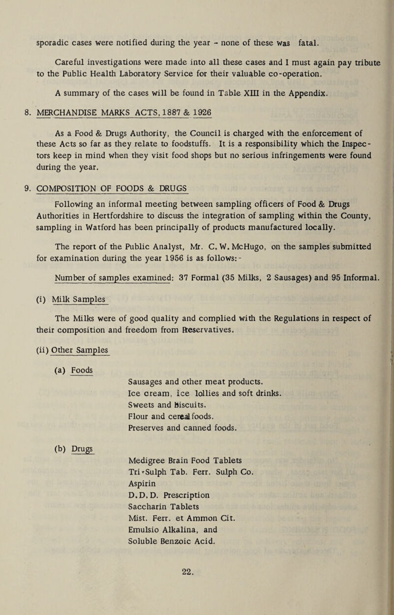 sporadic cases were notified during the year - none of these was fatal. Careful investigations were made into all these cases and 1 must again pay tribute to the Public Health Laboratory Service for their valuable co-operation. A summary of the cases will be found in Table XIII in the Appendix. 8. MERCHANDISE MARKS ACTS, 1887 & 1926 As a Food & Drugs Authority, the Council is charged with the enforcement of these Acts so far as they relate to foodstuffs. It is a responsibility which the Inspec¬ tors keep in mind when they visit food shops but no serious infringements were found during the year. 9. COMPOSITION OF FOODS & DRUGS Following an informal meeting between sampling officers of Food & Drugs Authorities in Hertfordshire to discuss the integration of sampling within the County, sampling in Watford has been principally of products manufactured locally. The report of the Public Analyst, Mr. C. W. McHugo, on the samples submitted for examination during the year 1956 is as follows:- Number of samples examined: 37 Formal (35 Milks, 2 Sausages) and 95 Informal. (i) Milk Samples The Milks were of good quality and complied with the Regulations in respect of their composition and freedom from fteservatives. (ii) Other Samples (a) Foods Sausages and other meat products. Ice cream, ice lollies and soft drinks. Sweets and biscuits. Flour and cereal foods. Preserves and canned foods. (b) Drugs Medigree Brain Food Tablets Tri’-Sulph Tab. Ferr. Sulph Co. Aspirin D.D.D. Prescription Saccharin Tablets Mist. Ferr. et Ammon Cit. Emulsio Alkalina, and Soluble Benzoic Acid.