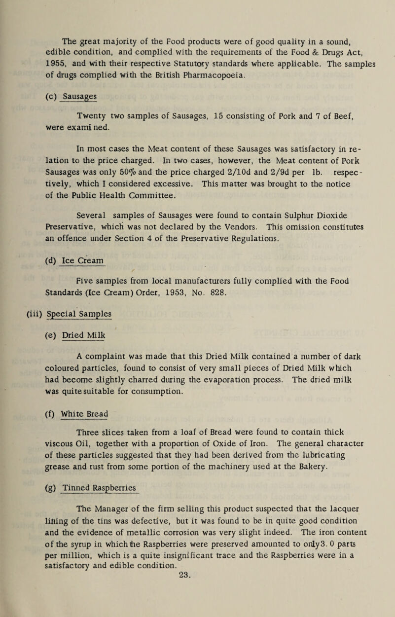 The great majority of the Food products were of good quality in a sound, edible condition, and complied with the requirements of the Food & Drugs Act, 1955, and with their respective Statutory standards where applicable. The samples of drugs complied with the British Pharmacopoeia. (c) Sausages Twenty two samples of Sausages, 15 consisting of Pork and 7 of Beef, were ex ami ned. In most cases the Meat content of these Sausages was satisfactory in re¬ lation to the price charged. In two cases, however, the Meat content of Pork Sausages was only 50% and the price charged 2/lOd and 2/9d per lb. respec¬ tively, which I considered excessive. This matter was brought to the notice of the Public Health Committee. Several samples of Sausages were found to contain Sulphur Dioxide Preservative, which was not declared by the Vendors. This omission constitutes an offence under Section 4 of the Preservative Regulations. (d) Ice Cream Five samples from local manufacturers fully complied with the Food Standards (Ice Cream) Order, 1953, No. 828. (iii) Special Samples (e) Dried Milk A complaint was made that this Dried Milk contained a number of dark coloured particles, found to consist of very small pieces of Dried Milk which had become slightly charred during the evaporation process. The dried milk was quite suitable for consumption. (f) White Bread Three slices taken from a loaf of Bread were found to contain thick viscous Oil, together with a proportion of Oxide of Iron. The general character of these particles suggested that they had been derived from the lubricating grease and rust from some portion of the machinery used at the Bakery. (g) Tinned Raspberries The Manager of the firm selling this product suspected that the lacquer lining of the tins was defective, but it was found to be in quite good condition and the evidence of metallic corrosion was very slight indeed. The iron content of the syrup in which tie Raspberries were preserved amounted to only3. 0 parts per million, which is a quite insignificant trace and the Raspberries were in a satisfactory and edible condition.