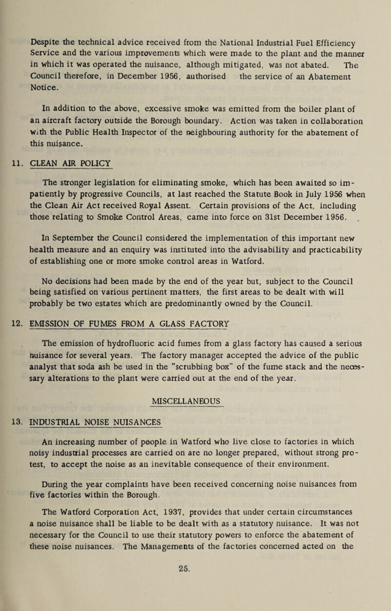 Despite the technical advice received from the National Industrial Fuel Efficiency Service and the various improvements which were made to the plant and the manner in which it was operated the nuisance, although mitigated, was not abated. The Council therefore, in December 1956, authorised the service of an Abatement Notice. In addition to the above, excessive smoke was emitted from the boiler plant of an aircraft factory outside the Borough boundary. Action was taken in collaboration With the Public Health Inspector of the neighbouring authority for the abatement of this nuisance. 11. CLEAN AIR POLICY The stronger legislation for eliminating smoke, which has been awaited so im¬ patiently by progressive Councils, at last reached the Statute Book in July 1956 when the Clean Air Act received Royal Assent. Certain provisions of the Act, including those relating to Smoke Control Areas, came into force on 31st December 1956. In September the Council considered the implementation of this important new health measure and an enquiry was instituted into the advisability and practicability of establishing one or more smoke control areas in Watford. No decisions had been made by the end of the year but, subject to the Council being satisfied on various pertinent matters, the first areas to be dealt with will probably be two estates which are predominantly owned by the Council. 12. EMISSION OF FUMES FROM A GLASS FACTORY The emission of hydrofluoric acid fumes from a glass factory has caused a serious nuisance for several years. The factory manager accepted the advice of the public analyst that soda ash be used in the scrubbing box of the fume stack and the neces¬ sary alterations to the plant were carried out at the end of the year. MISCELLANEOUS 13. INDUSTRIAL NOISE NUISANCES An increasing number of people in Watford who live close to factories in which noisy industrial processes are carried on are no longer prepared, without strong pro¬ test, to accept the noise as an inevitable consequence of their environment. During the year complaints have been received concerning noise nuisances from five factories within the Borough. The Watford Corporation Act, 1937, provides that under certain circumstances a noise nuisance shall be liable to be dealt with as a statutory nuisance. It was not necessary for the Council to use their statutory powers to enforce the abatement of these noise nuisances. The Managements of the factories concerned acted on the