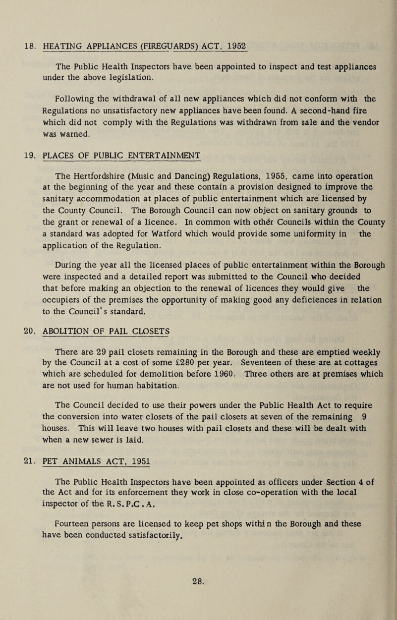 18. HEATING APPLIANCES (FIREGUARDS) ACT, 1952 The Public Health Inspectors have been appointed to inspect and test appliances under the above legislation. Following the withdrawal of all new appliances which did not conform with the Regulations no unsatisfactory new appliances have been found. A second-hand fire which did not comply with the Regulations was withdrawn from sale and the vendor was warned. 19. PLACES OF PUBLIC ENTERTAINMENT The Hertfordshire (Music and Dancing) Regulations, 1955, came into operation at the beginning of the year and these contain a provision designed to improve the sanitary accommodation at places of public entertainment which are licensed by the County Council. The Borough Council can now object on sanitary grounds to the grant or renewal of a licence. In common with othdr Councils within the County a standard was adopted for Watford which would provide some uniformity in the application of the Regulation. During the year all the licensed places of public entertainment within the Borough were inspected and a detailed report was submitted to the Council who decided that before making an objection to the renewal of licences they would give the occupiers of the premises the opportunity of making good any deficiences in relation to the Council’s standard. 20. ABOLITION OF PAIL CLOSETS There are 29 pail closets remaining in the Borough and these are emptied weekly by the Council at a cost of some £280 per year. Seventeen of these are at cottages which are scheduled for demolition before 1960. Three others are at premises which are not used for human habitation. The Council decided to use their powers under the Public Health Act to require the conversion into water closets of the pail closets at seven of the remaining 9 houses. This will leave two houses with pail closets and these will be dealt with when a new sewer is laid. 21. PET ANIMALS ACT, 1951 The Public Health Inspectors have been appointed as officers under Section 4 of the Act and for its enforcement they work in close co-operation with the local inspector of the R. S. P.C. A. Fourteen persons are licensed to keep pet shops witMn the Borough and these have been conducted satisfactorily.