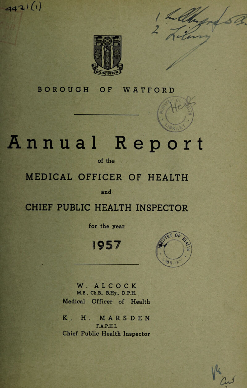 ^4^'6) BOROUGH OF WATFORD Annual Report of the ;> MEDICAL OFFICER OF HEALTH and CHIEF PUBLIC HEALTH INSPECTOR for the year 1957 W . A L C O C K M.B . Ch.B., B.Hy., D.P.H. , Medical Officer of Health K. H. MARSDEN F.A.P.H I. Chief Public Health Inspector