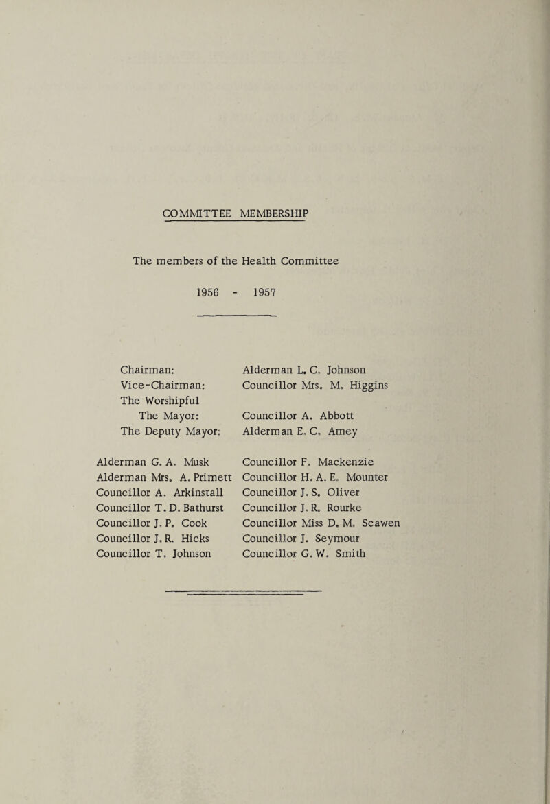 COMMITTEE MEMBERSHIP The members of the Health Committee 1956 - 1957 Chairman: Vice-Chairman: The Worshipful The Mayor: The Deputy Mayor: Alderman G. A. Musk Alderman Kirs. A. Primett Councillor A. Arkinstall Councillor T. D. Bathurst Councillor J, P. Cook Councillor J. R. Hicks Councillor T. Johnson Alderman L. C. Johnson Councillor Mrs. M, Higgins Councillor A. Abbott Alderman E. C, Amey Councillor F. Mackenzie Councillor H. A. E. Mounter Councillor J. S. Oliver Councillor J. R. Rourke Councillor Miss D. M. Scawen Councillor J. Seymour Councillor G. W. Smith