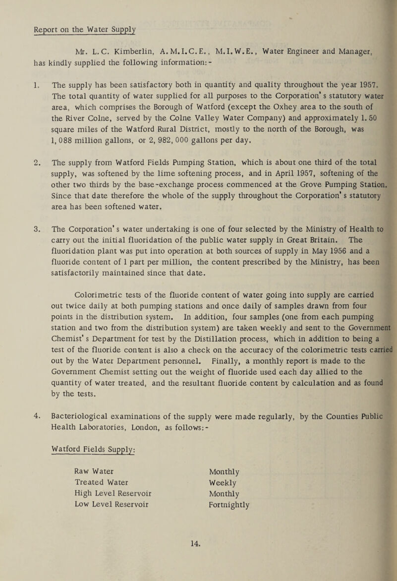 Report on the Water Supply Mr. L. C. Kimberlin, A.M.I.C.E., M.I.W.E., Water Engineer and Manager, has kindly supplied the following information:- 1. The supply has been satisfactory both in quantity and quality throughout the year 1957. The total quantity of water supplied for all purposes to the Corporation’s statutory water area, which comprises the Borough of Watford (except the Oxhey area to the south of the River Colne, served by the Colne Valley Water Company) and approximately 1. 50 square miles of the Watford Rural District, mostly to the north of the Borough, was 1, 088 million gallons, or 2, 982, 000 gallons per day. 2. The supply from Watford Fields Pumping Station, which is about one third of the total supply, was softened by the lime softening process, and in April 1957, softening of the other two thirds by the base-exchange process commenced at the Grove Pumping Station. Since that date therefore the whole of the supply throughout the Corporation’s statutory area has been softened water. 3. The Corporation’s water undertaking is one of four selected by the Ministry of Health to carry out the initial fluoridation of the public water supply in Great Britain. The fluoridation plant was put into operation at both sources of supply in May 1956 and a fluoride content of 1 part per million, the content prescribed by the Ministry, has been satisfactorily maintained since that date. Colorimetric tests of the fluoride content of water going into supply are carried out twice daily at both pumping stations and once daily of samples drawn from four points in the distribution system. In addition, four samples (one from each pumping station and two from the distribution system) are taken weekly and sent to the Government Chemist’s Department for test by the Distillation process, which in addition to being a test of the fluoride content is also a check on the accuracy of the colorimetric tests carried out by the Water Department personnel. Finally, a monthly report is made to the Government Chemist setting out the weight of fluoride used each day allied to the quantity of water treated, and the resultant fluoride content by calculation and as found by the tests. 4. Bacteriological examinations of the supply were made regularly, by the Counties Public Health Laboratories, London, as follows:- Watford Fields Supply: Monthly Weekly Monthly Fortnightly Raw Water Treated Water High Level Reservoir Low Level Reservoir