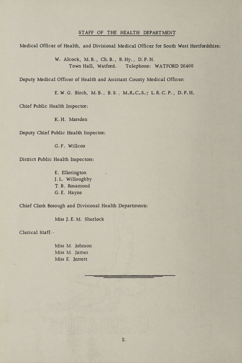 Medical Officer of Health, and Divisional Medical Officer for South West Hertfordshire; W. Alcock, M,B., Ch.B., B.Hy., D. P. H. Town Hall, Watford. Telephone; WATFORD 26400 Deputy Medical Officer of Health and Assistant County Medical Officer: E. W.G. Birch, M.B., B.S., M,R.C,S,t L. R. C. P., D. P. H. Chief Public Health Inspector: K.H, Marsden Deputy Chief Public Health Inspector: G, F, Willcox District Public Health Inspectors: E. Ellerington J.L. Willoughby T.B. Rosamond G. E, Hayne Chief Clerk Borough and Divisional Health Departments: Miss J. E. M. Sherlock Clerical Staff: - Miss M. Johnson Miss M. James Miss E. Jerrett