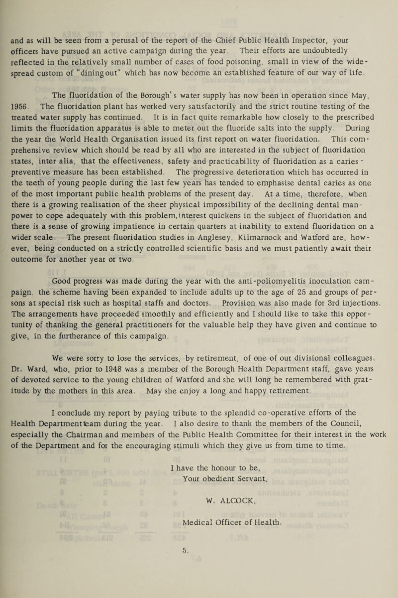 and as will be seen from a perusal of the report of the Chief Public Health Inspector your officers have pursued an active campaign during the year Their efforts are undoubtedly reflected in the relatively small number of cases of food poisoning, small in view of the wide¬ spread custom of diningout which has now become an established feature of our way of life The fluoridation of the Borough’s water supply has now been in operation since May, 1956 The fluoridation plant has worked very satisfactorily and the strict routine testing of the treated water supply has continued. It is in fact quite remarkable how closely to the prescribed limits the fluoridation apparatus is able to meter out the fluoride salts into the supply During the year the World Health Organisation issued its first report on water fluoridation. This com¬ prehensive review which should be read by all who are interested in the subject of fluoridation states, inter alia, that the effectiveness, safety and practicability of fluoridation as a caries - preventive measure has been established The progressive deterioration which has occurred in the teeth of young people during the last few years has tended to emphasise dental caries as one of the most important public health problems of the present day. At a time, therefore, when there is a growing realisation of the sheer physical impossibility of the declining dental man¬ power to cope adequately with this problem,interest quickens in the subject of fluoridation and there is a sense of growing impatience in certain quarters at inability to extend fluoridation on a wider scale The present fluoridation studies in Anglesey Kilmarnock and Watford are, how¬ ever, being conducted on a strictly controlled scientific basis and we must patiently await their outcome for another year or two Good progress was made during the year with the anti-poliomyelitis inoculation cam¬ paign the scheme having been expanded to include adults up to the age of 25 and groups of per¬ sons at special risk such as hospital staffs and doctors. Provision was also made for 3rd injections. The arrangements have proceeded smoothly and efficiently and I should like to take this oppor¬ tunity of thanking the general practitioners for the valuable help they have given and continue to give, in the furtherance of this campaign. We were sorry to lose the services, by retirement, of one of our divisional colleagues Dr. Ward, who, prior to 1948 was a member of the Borough Health Department staff, gave years of devoted service to the young children of Watford and she will long be remembered with grat¬ itude by the mothers in this area. May she enjoy a long and happy retirement I conclude my report by paying tribute to the splendid co-operative efforts of the Health Departmentteam during the year. [ also desire to thank the members of the Council, especially the Chairman and members of the Public Health Committee for their interest in the work of the Department and fox the encouraging stimuli which they give us from time to time„ I have the honour to be, Your obedient Servant, W. ALCOCK, Medical Officer of Health.
