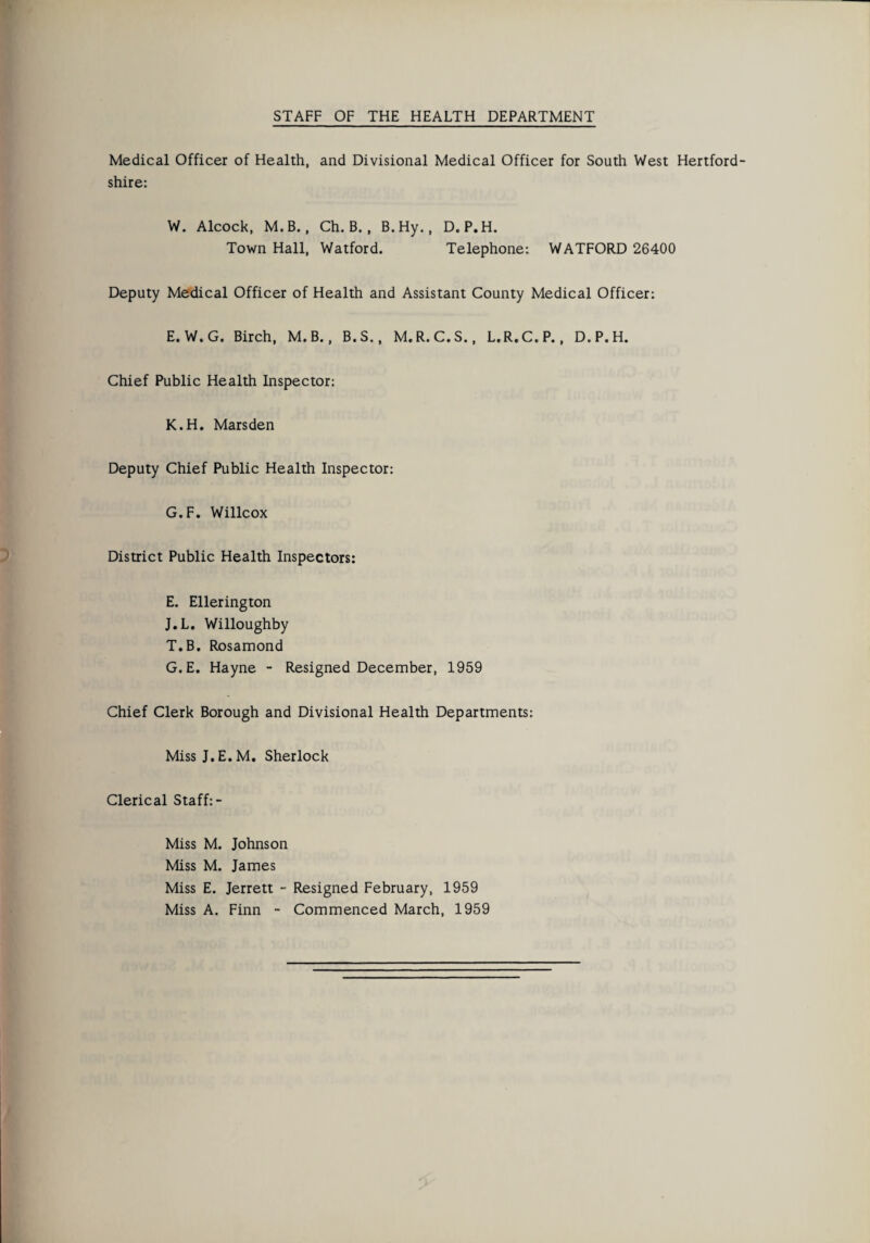 Medical Officer of Health, and Divisional Medical Officer for South West Hertford¬ shire: W. Alcock, M. B., Ch. B., B.Hy., D.P.H. Town Hall, Watford. Telephone: WATFORD 26400 Deputy Medical Officer of Health and Assistant County Medical Officer: E. W.G. Birch, M.B., B.S., M. R. C.S., L.R.C.P., D.P.H. Chief Public Health Inspector: K.H. Marsden Deputy Chief Public Health Inspector: G.F. Willcox District Public Health Inspectors: E. Ellerington J.L. Willoughby T.B. Rosamond G.E. Hayne - Resigned December, 1959 Chief Clerk Borough and Divisional Health Departments: MissJ.E.M. Sherlock Clerical Staff:- Miss M. Johnson Miss M. James Miss E. Jerrett - Resigned February, 1959 Miss A. Finn - Commenced March, 1959