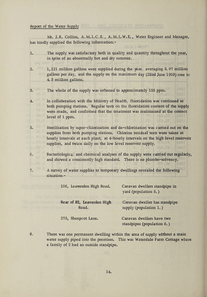 Report of the Water Supply Mr. JcR. Collins, A.M.I.C.E., A.M.I.W.E., Water Engineer and Manager, has kindly supplied the following information:.- 1. The supply was satisfactory both in quality and quantity throughout the year, in spite of an abnormally hot and dry summer. 2. 1,121 million gallons were supplied during the jear. averaging 3. 07 million gallons per day, and the supply on the maximum day (22nd June 1959) rose to 4. 3 million gallons. 3. 4. 5. 6. 7. The whole of the supply was softened to approximately 155 ppm. In collaboration with the Ministry of Health, fluoridation was continued at both pumping stations. Regular tests on the fluoridation content of the supply were made, and confirmed that the treatment was maintained at the correct level of 1 ppm. Sterilisation by super-chlorination and de-chlorination was carried out on the supplies from both pumping stations. Chlorine residual tests were taken at hourly intervals at each plant, at 4-hourly intervals on the high level reservoir supplies, and twice daily on the low level reservoir supply. Bacteriologies! and chemical analyses of the supply were carried out regularly, and showed a consistently high standard. There is no plumbo-solvency. A survey of water supplies to temporary dwellings revealed the following situation:- 106, Leavesden High Road. Caravan dwellers standpipe in yard (population 5.) Rear of 82, Leavesden High Road. 275, Sheepcot Lane. Caravan dweller has standpipe supply (population 1.) Caravan dwellers have two standpipes (population 6.) 8. There was one permanent dwelling within the area of supply without a main water supply piped into the premises. This was Waterdale Farm Cottage where a family of 2 had an outside standpipe.