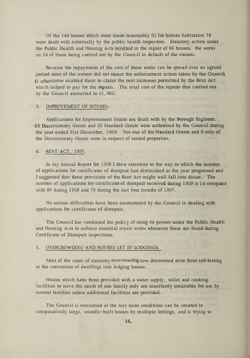 Of the 144 houses which were made reasonably fit for human habitation 78 were dealt with informally by the public health inspectors. Statutory action under the Public Health and Housing Acts resulted in the repair of 66 houses; the works on 24 of these being carried out by the Council in default of the owners. Because the repayments of the cost of these works can be spread over an agreed period most of the owners did not resent the enforcement action taken by the Council; it oftentimes enabled them to claim the rent increases permitted by the Rent Act which helped to pay for the repairs. The total cost of the repairs thus carried out by the Council amounted to £1, 962. 3. IMPROVEMENT OF HOUSES. Applications for Improvement Grants are dealt with by the Borough Engineer. 65 Discretionary Grants and 25 Standard Grants were authorised by the Council during the year ended 31st December, 1959. Not one of the Standard Grants and 9 only of the Discretionary Grants were in respect of rented properties. 4. RENT ACT, 1957. In my Annual Report for 1958 I drew attention to the way in which the number of applications for certificates of disrepair had diminished as the year progressed and I suggested that these provisions of the Rent Act might well fall into disuse. The number of applications for certificates of disrepair received during 1959 is 14 compared with 80 during 1958 and 73 during the last four months of 1957. No serious difficulties have been encountered by the Council in dealing with applications for certificates of disrepair. The Council has continued the policy of using its powers under the Public Health and Housing Acts to enforce essential repair works whenever these are found during Certificate of Disrepair inspections. 5. OVERCROWDING AND HOUSES LET IN LODGINGS. Most of the cases of statutory overcrowding now discovered arise from sub-letting or the conversion of dwellings into lodging houses. Houses which have been provided with a water supply, toilet and cooking facilities to serve the needs of one family only are manifestly unsuitable for use by several families unless additional facilities are provided.. The Council is concerned at the way slum conditions can be created in comparatively large, soundly-built houses by multiple lettings, and is trying to