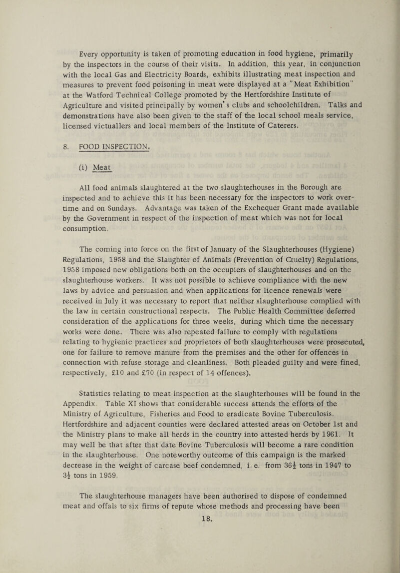 Every opportunity is taken of promoting education in food hygiene, primarily by the inspectors in the course of their visits. In addition, this year, in conjunction with the local Gas and Electricity Boards, exhibits illustrating meat inspection and measures to prevent food poisoning in meat were displayed at a Meat Exhibition at the Watford Technical College promoted by the Hertfordshire Institute of Agriculture and visited principally by women’s clubs and schoolchildren. Talks and demonstrations have also been given to the staff of the local school meals service, licensed victuallers and local members of the Institute of Caterers, 8. FOOD INSPECTION, (i) Meat All food animals slaughtered at the two slaughterhouses in the Borough are inspected and to achieve this it has been necessary for the inspectors to work over* time and on Sundays,, Advantage was taken of the Exchequer Grant made available by the Government in respect of the inspection of meat which was not for local consumption The coming into force on the first of January of the Slaughterhouses (Hygiene) Regulations, 1958 and the Slaughter of Animals (Prevention of Cruelty) Regulations, 1958 imposed new obligations both on the occupiers of slaughterhouses and on the slaughterhouse workers. It was not possible to achieve compliance with the new laws by advice and persuasion and when applications for licence renewals were received in July it was necessary to report that neither slaughterhouse complied with the law in certain constructional respects. The Public Health Committee deferred consideration of the applications for three weeks, during which time the necessary works were done. There was also repeated failure to comply with regulations relating to hygienic practices and proprietors of both slaughterhouses were prosecuted, one for failure to remove manure from the premises and the other for offences in connection with refuse storage and cleanliness. Both pleaded guilty and were fined, respectively, £10 and £70 (in respect of 14 offences). Statistics relating to meat inspection at the slaughterhouses will be found in the Appendix, Table XI shows that considerable success attends the efforts of the Ministry of Agriculture, Fisheries and Food to eradicate Bovine Tuberculosis, Hertfordshire and adjacent counties were declared attested areas on October 1st and the Ministry plans to make all herds in the country into attested herds by 1961 It may well be that after that date Bovine Tuberculosis will become a rare condition in the slaughterhouse. One noteworthy outcome of this campaign is the marked decrease in the weight of carcase beef condemned, i,e, from 36| tons in 1947 to 3| tons in 1959 The slaughterhouse managers have been authorised to dispose of condemned meat and offals to six firms of repute whose methods and processing have been