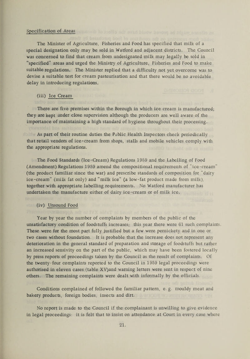 Specification of Areas The Minister of Agriculture, Fisheries and Food has specified that milk of a special designation only may be sold in Watford and adjacent districts. The Council was concerned to find that cream from undesignated milk may legally be sold in specified areas and urged the Ministry of Agriculture, Fisheries and Food to make suitable regulations. The Minister replied that a difficulty not yet overcome was to devise a suitable test for cream pasteurisation and that there would be no avoidable delay in introducing regulations. (iii) Ice Cream There are five premises within the Borough in which ice cream is manufactured; they are kept under close supervision although the producers are well aware of the importance of maintaining a high standard of hygiene throughout their processing. As part of their routine duties the Public Health Inspectors check periodically that retail vendors of ice-cream from shops, stalls and mobile vehicles comply with the appropriate regulations. The Food Standards (Ice-Cream) Regulations 1959 and the Labelling of Food (Amendment) Regulations 1959 amend the compositional requirements of ice-cream (the product familiar since the war) and prescribe standards of composition for dairy ice-cream (milk fat only) and milk ice (a low-fat product made from milk) together with appropriate labelling requirements. No Watford manufacturer has undertaken the manufacture either of dairy ice-cream or of milk ice. (iv) Unsound Food Year by year the number of complaints by members of the public of the unsatisfactory condition of foodstuffs increases; this year there were 61 such complaints These were for the most part fully justified but a few were pernickety and in one or two cases without foundation It is probable that the increase does not represent any deterioration in the general standard of preparation and storage of foodstuffs but rather an increased sensivity on the part of the public, which may have been fostered locally by press reports of proceedings taken by the Council as the result of complaints Of the twenty four complaints reported to the Council in 1959 legal proceedings were authorised in eleven cases 'Table XV)and warning letters were sent in respect of nine others The remaining complaints were dealt with informally by the officials Conditions complained of followed the familiar pattern, e g mouldy meat and bakery products, foreign bodies insects and dirt. No report is made to the Council if the complainant is unwilling to give evidence in legal proceedings: it is felt that to insist on attendance at Court in every case where