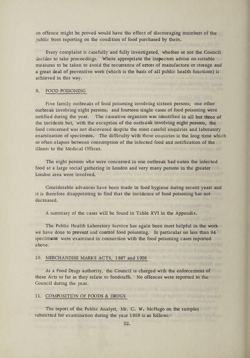 an offence might be proved would have the effect of discouraging members of the public from reporting on the condition of food purchased by them. Every complaint is carefully and fully investigated, whether or not the Council decides to take proceedings. Where appropriate the inspectors advise on suitable measures to be taken to avoid the recurrence of errors of manufacture or storage and a great deal of preventive work (which is the basis of all public health functions) is achieved in this way. 9. FOOD POISONING Five family outbreaks of food poisoning involving sixteen persons; one other ourbreak involving eight persons; and fourteen single cases of food poisoning were notified during the year. The causative organism was identified in all but three of the incidents but, with the exception of the outbreak involving eight persons, the food concerned was not discovered despite the most careful enquiries and laboratory examination of specimens. The difficulty with these enquiries is the long time which so often elapses between consumption of the infected food and notification of the illness to the Medical Officer. The eight persons who were concerned in one outbreak had eaten the infected food at a large social gathering in London and very many persons in the greater London area were involved. Considerable advances have been made in food hygiene during recent years and it is therefore disappointing to find that the incidence of food poisoning has not decreased. A summary of the cases will be found in Table XVI in the Appendix. The Public Health Laboratory Service has again been most helpful in the work we have done to prevent and control food poisoning. In particular no less than 94 specimens were examined in connection with the food poisoning cases reported above, 10. MERCHANDISE MARKS ACTS, 1887 and 1926 As a Food Drugs authority, the Council is charged with the enforcement of these Acts so far as they relate to foodstuffs. No offences were reported to the Council during the year. 11. COMPOSITION OF FOODS & DRUGS The report of the Public Analyst, Mr. C, W. McHugo on the samples submitted for examination during the year 1959 is as follows:-